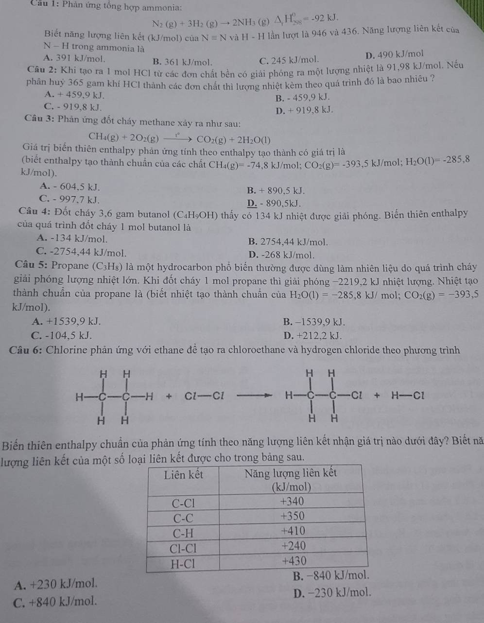 Cầu 1: Phản ứng tổng hợp ammonia:
N_2(g)+3H_2(g)to 2NH_3 (g) △ _1H_(298)^0=-92kJ.
Biết năng lượng liên kết (kJ/mol) của Nequiv N và H-H lần lượt là 946 và 436. Năng lượng liên kết của
N - H trong ammonia là
A. 391 kJ/mol B. 361 kJ/mol. C. 245 kJ/mol. D. 490 kJ/mol
Câu 2: Khi tạo ra 1 mol HCl từ các đơn chất bền có giải phóng ra một lượng nhiệt là 91,98 kJ/mol. Nếu
phân huỷ 365 gam khí HCl thành các đơn chất thì lượng nhiệt kèm theo quá trình đó là bao nhiêu ?
A. + 459,9 kJ.
B. - 459,9 kJ.
C. - 919,8 kJ.
D. + 919,8 kJ.
Câu 3: Phản ứng đốt cháy methane xảy ra như sau:
CH_4(g)+2O_2(g)xrightarrow 1°CO_2(g)+2H_2O(l)
Giá trị biển thiên enthalpy phản ứng tính theo enthalpy tạo thành có giá trị là
(biết enthalpy tạo thành chuẩn của các chất CH_4(g)=-74,8kJ/mol;CO_2(g)=-393,5kJ/mol;H_2O(l)=-285,8
kJ/mol).
A. - 604,5 kJ.
B. +890.5kJ
C. - 997.7 kJ. D. - 890,5kJ.
Câu 4: Đốt cháy 3,6 gam butanol (C _4H_9 OH ) thấy có 134 kJ nhiệt được giải phóng. Biến thiên enthalpy
của quá trình đốt cháy 1 mol butanol là
A. -134 kJ/mol. B. 2754,44 kJ/mol.
C. -2754,44 kJ/mol. D. -268 kJ/mol.
Câu 5: Propane (C3H₈) là một hydrocarbon phổ biến thường được dùng làm nhiên liệu do quá trình cháy
giải phóng lượng nhiệt lớn. Khi đốt cháy 1 mol propane thì giải phóng −2219,2 kJ nhiệt lượng. Nhiệt tạo
thành chuẩn của propane là (biết nhiệt tạo thành chuẩn của H_2O(l)=-285,8kJ/ mol; CO_2(g)=-393,5
kJ/mol).
A. +1539,9 kJ. B. −1539,9 kJ.
C. -104,5 kJ. D. +212,2 kJ.
Câu 6: Chlorine phản ứng với ethane để tạo ra chloroethane và hydrogen chloride theo phương trình
H H
+ Cl —Cl H C Cl + H- C1
H H
Biến thiên enthalpy chuẩn của phản ứng tính theo năng lượng liên kết nhận giá trị nào dưới đây? Biết nă
lượng liên kết của một số loại liên kết được cho trong bảng sau.
A. +230 kJ/mol. 
C. +840 kJ/mol. D. −230 kJ/mol.