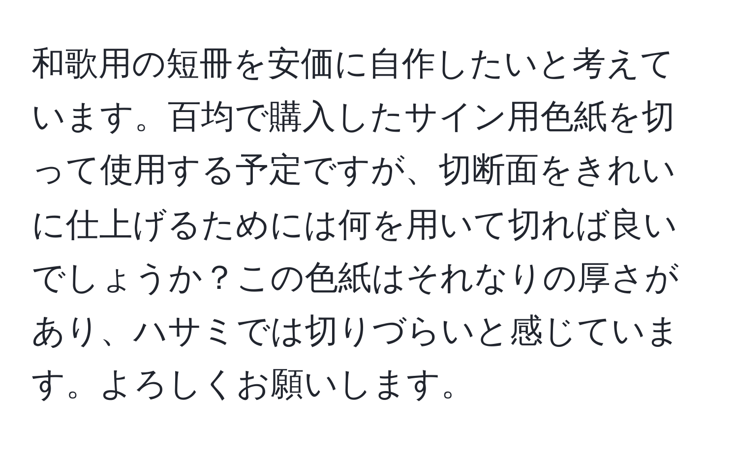 和歌用の短冊を安価に自作したいと考えています。百均で購入したサイン用色紙を切って使用する予定ですが、切断面をきれいに仕上げるためには何を用いて切れば良いでしょうか？この色紙はそれなりの厚さがあり、ハサミでは切りづらいと感じています。よろしくお願いします。