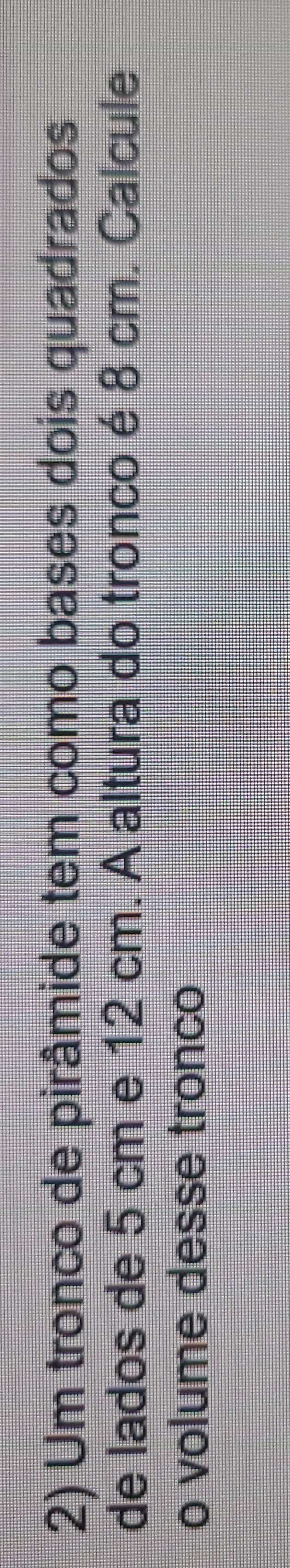 Um tronco de pirâmide tem como bases dois quadrados 
de lados de 5 cm e 12 cm. A altura do tronco é 8 cm. Calcule 
o volume desse tronco