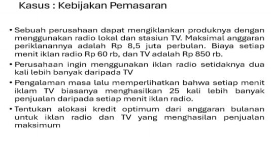 Kasus : Kebijakan Pemasaran 
Sebuah perusahaan dapat mengiklankan produknya dengan 
menggunakan radio lokal dan stasiun TV. Maksimal anggaran 
periklanannya adalah Rp 8,5 juta perbulan. Biaya setiap 
menit iklan radio Rp 60 rb, dan TV adalah Rp 850 rb. 
Perusahaan ingin menggunakan iklan radio setidaknya dua 
kali lebih banyak daripada TV 
Pengalaman masa lalu memperlihatkan bahwa setiap menit 
iklam TV biasanya menghasilkan 25 kali lebih banyak 
penjualan daripada setiap menit iklan radio. 
Tentukan alokasi kredit optimum dari anggaran bulanan 
untuk iklan radio dan TV yang menghasilan penjualan 
maksimum