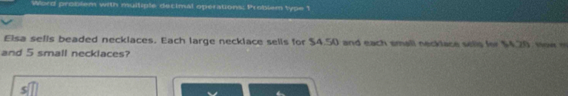 Word problem with multiple decimal operations: Problem type 1 
Elsa sells beaded necklaces. Each large necklace sells for $4.50 and each small necklace sells for $4.20, How 
and 5 small necklaces?