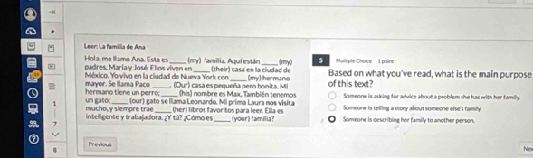 a =H
a
Leer: La familla de Anu
Hola, me llamo Ana. Esta es (their) casa en la ciudad de
* padres, María y José. Ellos viven en (my) familia. Aqui están_ (my) Multiple Choice 1 poine Based on what you've read, what is the main purpose
mayor. Se llama Paco México. Yo vivo en la ciudad de Nueva York con . (Our) casa es pequeña pero bonita. Mi (my) hermano of this text?
(his) nombre es Max. También tenemos Someone is asking for advice about a problem she has with her family
hermano tiene un perro; (our) gato se Illama Leonardo. Mi prima Laura nos visita Someone is telling a story about someone else's family.
Q 1 un gatoc mucho, y siempre trae_ __(her) libros favoritos para leer. Ella es Someone is describing her family to another person.
inteligente y trabajadora. ¿Y tú? ¿Cómo es (your) familia?
7
a Previous
No