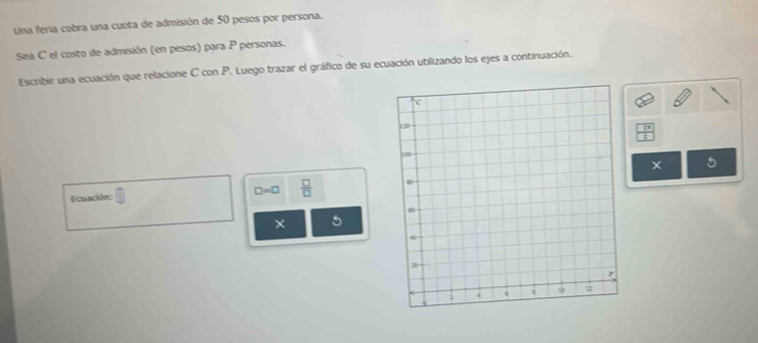 Una feria cobra una cuota de admisión de 50 pesos por persona. 
Sea C el costo de admisión (en pesos) para P personas. 
Escribir una ecuación que relacione C con P. Luego trazar el gráfico de su ecuación utilizando los ejes a continuación.
 □ /□  
× 5 
Eccén: □ =□  □ /□  
5