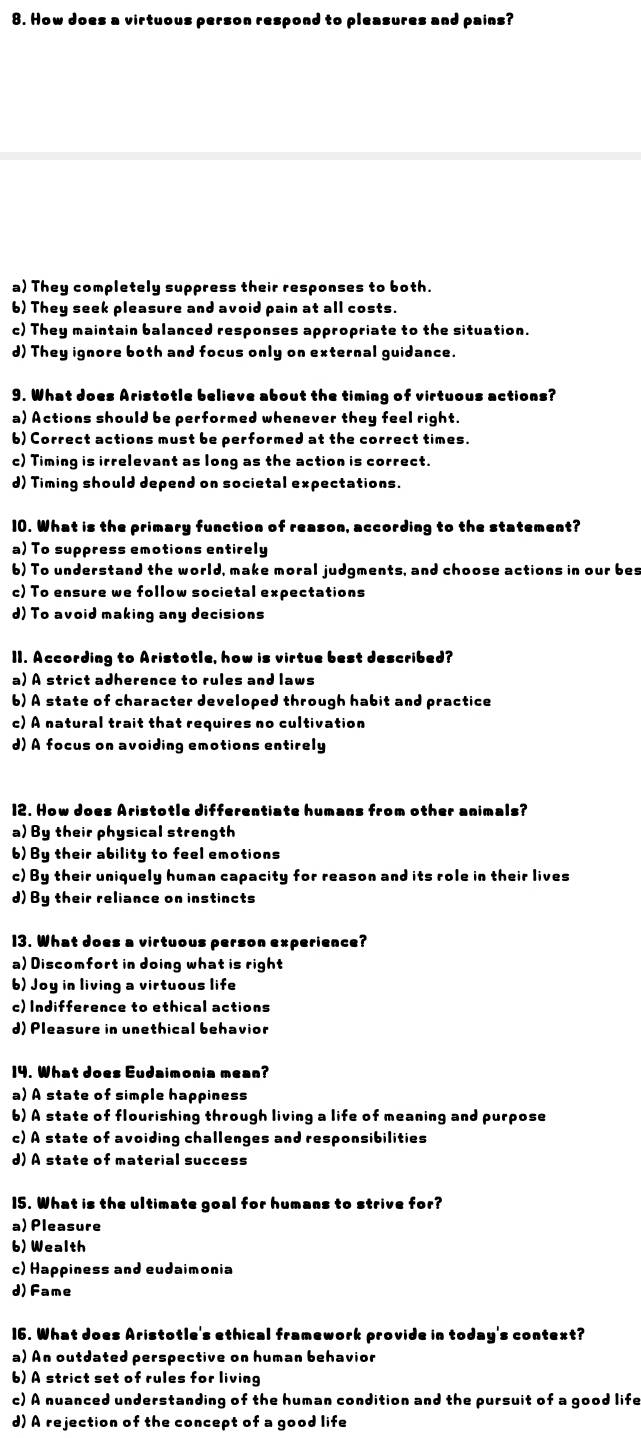 How does a virtuous person respond to pleasures and pains?
a) They completely suppress their responses to both.
6) They seek pleasure and avoid pain at all costs.
c) They maintain balanced responses appropriate to the situation.
d) They ignore both and focus only on external guidance.
9. What does Aristotle believe about the timing of virtuous actions?
a) Actions should be performed whenever they feel right.
b) Correct actions must be performed at the correct times.
c) Timing is irrelevant as long as the action is correct.
d) Timing should depend on societal expectations.
10. What is the primary function of reason, according to the statement?
a) To suppress emotions entirely
b) To understand the world, make moral judgments, and choose actions in our bes
c) To ensure we follow societal expectations
d) To avoid making any decisions
II. According to Aristotle, how is virtue best described?
a) A strict adherence to rules and laws
b) A state of character developed through habit and practice
c) A natural trait that requires no cultivation
d) A focus on avoiding emotions entirely
12. How does Aristotle differentiate humans from other animals?
a) By their physical strength
b) By their ability to feel emotions
c) By their uniquely human capacity for reason and its role in their lives
d) By their reliance on instincts
13. What does a virtuous person experience?
a) Discomfort in doing what is right
b) Joy in living a virtuous life
c) Indifference to ethical actions
d) Pleasure in unethical behavior
14. What does Eudaimonia mean?
a) A state of simple happiness
b) A state of flourishing through living a life of meaning and purpose
c) A state of avoiding challenges and responsibilities
d) A state of material success
15. What is the ultimate goal for humans to strive for?
a) Pleasure
b) Wealth
c) Happiness and eudaimonia
d) Fame
16. What does Aristotle's ethical framework provide in today's context?
a) An outdated perspective on human behavior
b) A strict set of rules for living
c) A nuanced understanding of the human condition and the pursuit of a good life
d) A rejection of the concept of a good life
