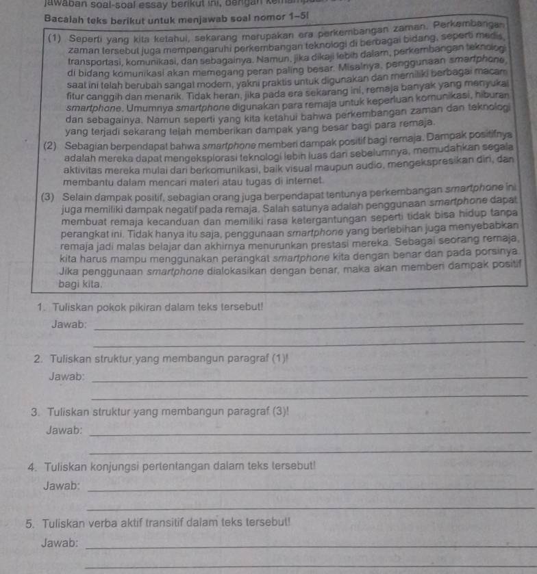 Jawaban soal-soal essay berikut ini, bengan kem
Bacalah teks berikut untuk menjawab soal nomor 1-5l
(1) Seperti yang kita ketahui, sekarang merupakan era perkembangan zaman. Perkembanga
zaman tersebul juga mempengaruhi perkembangan teknologi di perbagai bidang, seperti medis
transportasi, komunikasi, dan sebagainya. Namun, jika dikaji lebih dalam, perkembangan teknologi
di bidang komunikasi akan memegang peran paling besar. Misalnya, penggunaan smartphone
saat ini telah beruban sangal modern, yakni praktis untuk digunakan dan memiliki berbagai macam
fitur canggih dan menarik. Tidak heran, jika pada era sekarang ini, remaja banyak yang manyukai
smartphone. Umumnya smartphone digunakan para remaja untuk keperluan kornunikasi, hiburan
dan sebagainya. Namun seperti yang kita ketahui bahwa perkembangan zaman dan teknolog
yang terjadi sekarang telah memberikan dampak yang besar bagi para remaja.
(2) Sebagian berpendapat bahwa smartphone memberi dampak positif bagi remaja. Dampak positifnya
adalah mereka dapat mengeksplorasi teknologi lebin luas dan sebelumnya, memudahkan segala
aktivitas mereka mulai dari berkomunikasi, balk visual maupun audio, mengekspresikan din, dan
membantu dalam mencari materi atau tugas di internet.
(3) Selain dampak positif, sebagian orang juga berpendapat tentunya perkerbangan smartphone in
juga memiliki dampak negatif pada remaja. Salah satunya adalah penggunaan smartphone dapat
membuat remaja kecanduan dan memiliki rasa ketergantungan seperti tidak bisa hidup tanpa
perangkat ini. Tidak hanya itu saja, penggunaan smartphone yang berlebihan juga menyebabkan
remaja jadi malas belajar dan akhirya menurunkan prestasi mereka. Sebagai seorang remaja,
kita harus mampu menggunakan perangkal smartphone kita dengan benar dan pada porsinya
Jika penggunaan smarlphone dialokasikan dengan benar, maka akan memben dampak positif
_
_
bagi kita.
1. Tuliskan pokok pikiran dalam teks tersebut!
Jawab:_
_
2. Tuliskan struktur,yang membangun paragraf (1)!
Jawab_
_
3. Tuliskan struktur yang membangun paragraf (3)!
Jawab:_
_
4. Tuliskan konjungsi pertentangan dalam teks tersebut!
Jawab:_
_
5. Tuliskan verba aktif transitif dalam teks tersebut!
Jawab:_
_