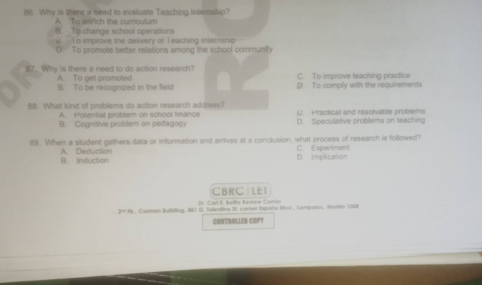 Why is there a need to evaluate Teaching Internship?
A. To enrich the curriculum
B. To change school operations. To improve the delivery of Teaching internsnip
D. To promote better relations among the school community
87. Why is there a need to do action research?
A. To get promoted C. To improve teaching practice
B. To be recognized in the field D. To comply with the requirements
88. What kind of problems do action research address?
A. Potential problem on school tinance C. Practical and resolvable problems
B. Cognitive problem on pedagogy D. Speculative problems on teaching
89. When a student gathers data or information and arrives at a conclusion, what process of research is followed?
A. Deduction C. Experiment
B. Induction D. Implication
CBRC| LET
Dr. Carl E. Balita Review Center
2^(nd)Fk , Carmen Building, 881 G. Tolentino St. corner España Bivd., Sampaloc. Manila 1008
CONTROLLED COPY