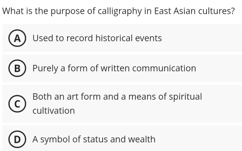 What is the purpose of calligraphy in East Asian cultures?
A Used to record historical events
B Purely a form of written communication
C Both an art form and a means of spiritual
cultivation
DA symbol of status and wealth