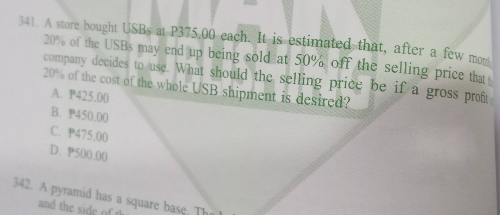 A store bought USBs at P375.00 each. It is estimated that, after a few month
20% of the USBs may end up being sold at 50% off the selling price that 
company decides to use. What should the selling price be if a gross proft
20% of the cost of the whole USB shipment is desired?
A. P425.00
B. P450.00
C. P475.00
D. P500.00
342. A pyramid has a square base, The
and the sid o