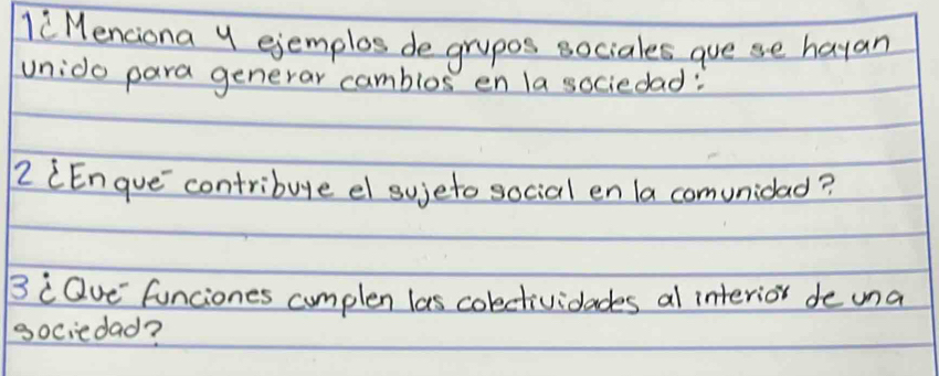 li Menciona y ejemplos de grupos sociales gue se hayan 
unido para generar camblos en la sociedad: 
2 (Engue`contribuge el sujeto social en la comunidad? 
BcQue funciones cumplen las colctividades al interior de una 
gociedad?