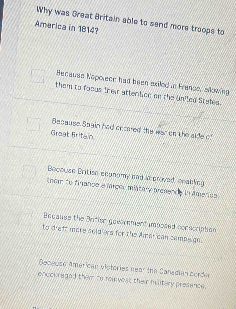 Why was Great Britain able to send more troops to
America in 1814?
Because Napoleon had been exiled in France, allowing
them to focus their attention on the United States.
Because Spain had entered the war on the side of
Great Britain.
Because British economy had improved, enabling
them to finance a larger military presende in America.
Because the British government imposed conscription
to draft more soldiers for the American campaign.
Because American victories near the Canadian border
encouraged them to reinvest their military presence.