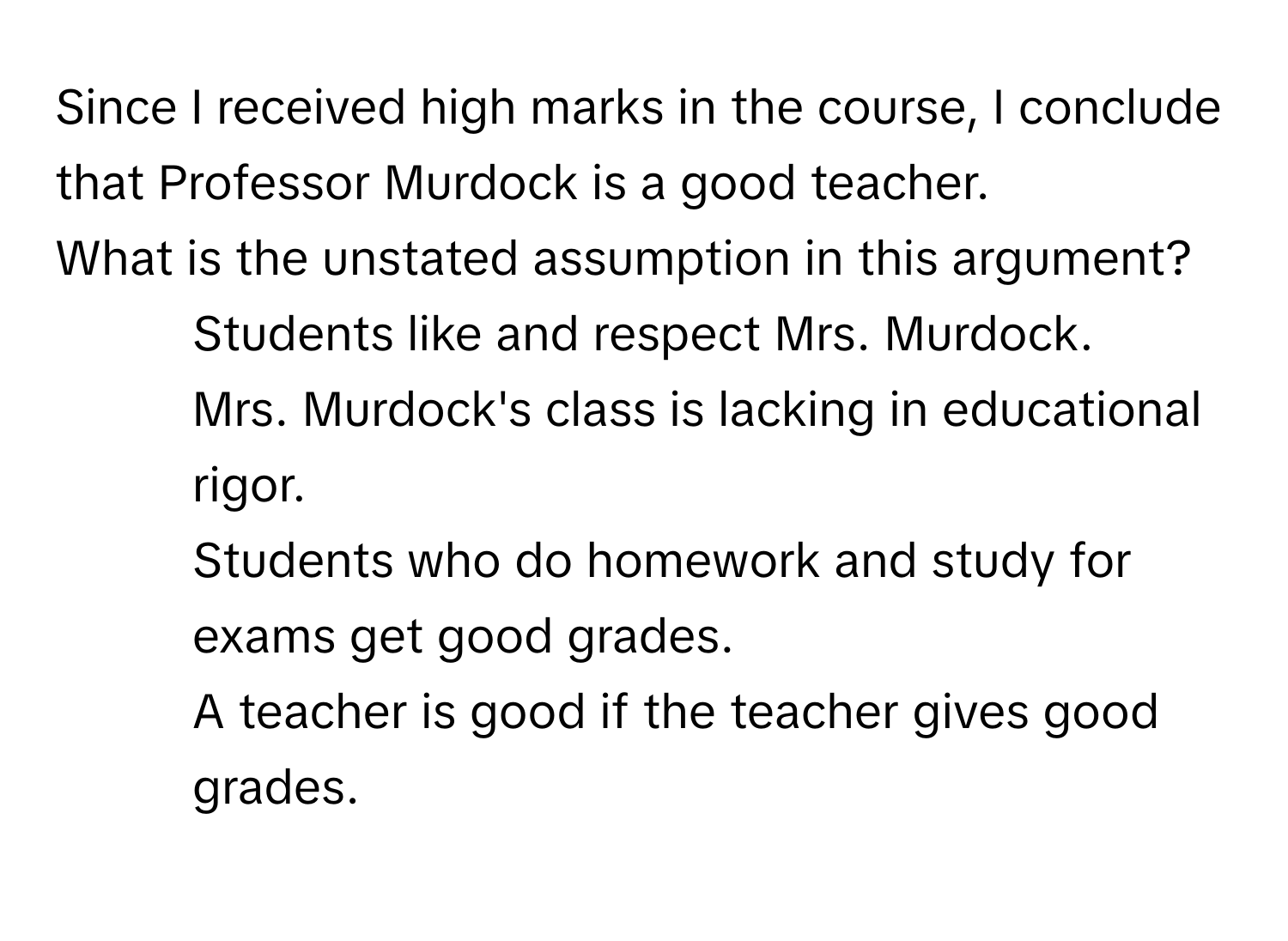 Since I received high marks in the course, I conclude that Professor Murdock is a good teacher.

What is the unstated assumption in this argument?
- Students like and respect Mrs. Murdock.
- Mrs. Murdock's class is lacking in educational rigor.
- Students who do homework and study for exams get good grades.
- A teacher is good if the teacher gives good grades.