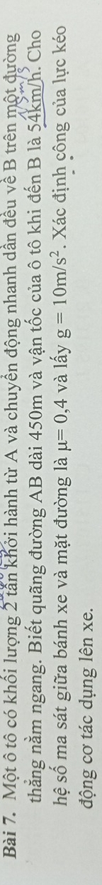 Một ô tô có khối lượng 2 tần khởi hành từ A và chuyển động nhanh dần đều về B trên một đường 
thẳng nằm ngang. Biết quãng đường AB dài 450m và vận tốc của ô tô khi đến B là 54km/h. Cho 
hệ số ma sát giữa bánh xe và mặt đường là mu =0,4 và lấy g=10m/s^2. Xác định công của lực kéo 
động cơ tác dụng lên xe.