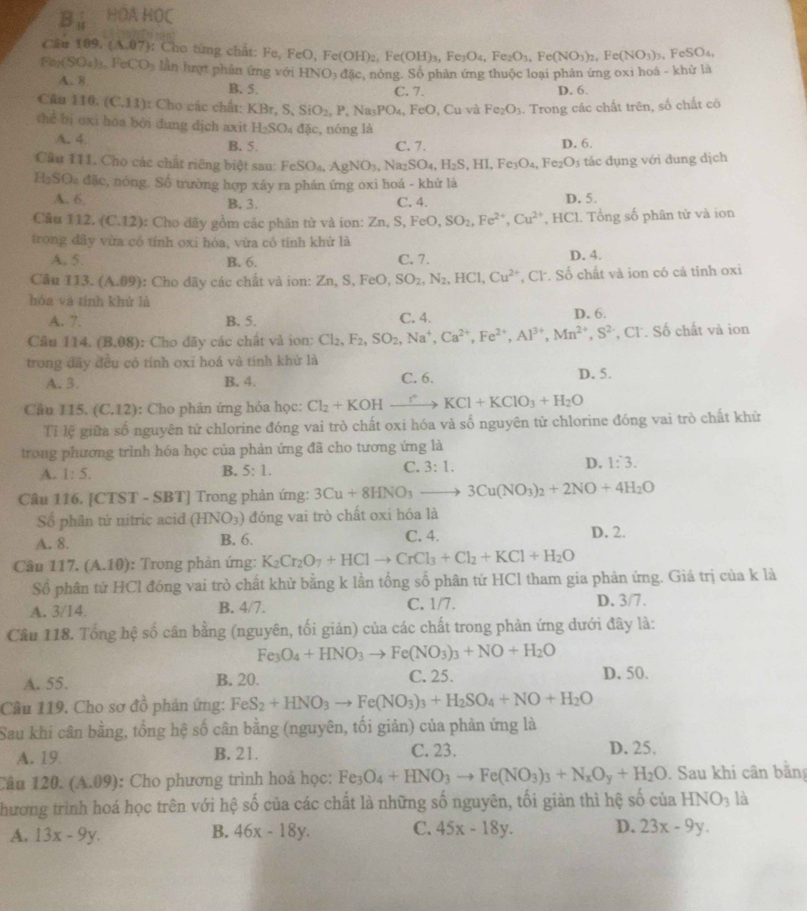 B_11 HOA HOC
Câu 109. (A.07): Cho từng chất: Fe, F FeO,Fe(OH)_2,Fe(OH)_3,Fe_3O_4,Fe_2O_3,Fe(NO_3)_2,Fe(NO_3)_3,FeSO_4,
Fe_2(SO_4)_3,FeCO_3 lần lượt phản ứng với HNO_3dac, hồng. Số phản ứng thuộc loại phản ứng oxi hoá - khử là
A. 8 B. 5.
C. 7. D. 6.
Câu 110 (C.11) Cho các ch ất: KBr,S,SiO_2,P,Na_3PO_4,FeO, Cu và Fe_2O_3. Trong các chất trên, số chất có
thể bị oxi hóa bởi dung dịch axit H_2SO_4 dac , nóng là
A. 4. B. 5. C. 7. D. 6.
Cầu 111. Cho các chất riêng biệt sau: FeSO_4,AgNO_3,Na_2SO_4,H_2S,HI,Fe_3O_4,Fe_2O_3 tác dụng với dung dịch
H_2SO_4 đặc, nóng. Số trường hợp xảy ra phản ứng oxi hoá - khử là
A. 6 B. 3. C. 4. D. 5.
Câu 112 (C.12) : Cho đãy gồm các phân từ và ion: Zn,S,FeO,SO_2,Fe^(2+),Cu^(2+) , HCl. Tổng số phân tử và ion
trong dây vừa có tính oxi hóa, vừa có tính khử là
A. 5. B. 6. C. 7. D. 4.
Câu 113. (A.09) : Cho đãy các chất và ion: Zn,S,FeO SO_2,N_2,HCl,Cu^(2+) , Cl. Số chất và ion có cả tính oxi
hóa và tính khử là
A. 7. B. 5. C. 4. D. 6.
Câu 114.(B.08) : Cho dãy các chất và ion: Cl_2,F_2,SO_2,Na^+,Ca^(2+),Fe^(2+),Al^(3+),Mn^(2+),S^(2-) CI. Số chất và ion
trong đãy đều có tính oxi hoá và tính khử là
A. 3. B. 4. C. 6. D. 5.
Câu 115 a (C.12) : Cho phản ứng hóa học: Cl_2+KOHxrightarrow r° KCl+KClO_3+H_2O
Tỉ lệ giữa số nguyên tử chlorine đóng vai trò chất oxi hóa và số nguyên tử chlorine đóng vai trò chất khử
trong phương trình hóa học của phản ứng đã cho tương ứng là
A. 1:5. B. 5:1. C. 3:1. D. 1:3.
Câu 116. [CTST - SBT] Trong phản ứng: 3Cu+8HNO_3to 3Cu(NO_3)_2+2NO+4H_2O
Số phân tử nitric acid (HNO_3) đóng vai trò chất oxi hóa là
A. 8. B. 6. C. 4. D. 2.
Câu 117. (A.10) : Trong phản ứng: K_2Cr_2O_7+HClto CrCl_3+Cl_2+KCl+H_2O
Số phân tứ HCl đóng vai trò chất khử bằng k lần tổng số phân tứ HCl tham gia phản ứng. Giá trị của k là
A. 3/14. B. 4/7. C. 1/7.
D. 3/7.
Câu 118. Tổng hệ số cân bằng (nguyên, tối giản) của các chất trong phản ứng dưới đây là:
Fe_3O_4+HNO_3to Fe(NO_3)_3+NO+H_2O
A. 55. B. 20. C. 25. D. 50.
Câu 119. Cho sơ đồ phản ứng: FeS_2+HNO_3to Fe(NO_3)_3+H_2SO_4+NO+H_2O
Sau khi cân bằng, tổng hệ số cân bằng (nguyên, tối giản) của phản ứng là
A. 19 B. 21. C. 23.
D. 25.
Câu 1 20 a (A.09) : Cho phương trình hoá học: Fe_3O_4+HNO_3to Fe(NO_3)_3+N_xO_y+H_2O. Sau khi cân bằng
hương trình hoá học trên với hệ số của các chất là những số nguyên, tối giản thì hệ số của HNO_3 là
A. 13x-9y. B. 46x-18y. C. 45x-18y. D. 23x-9y.