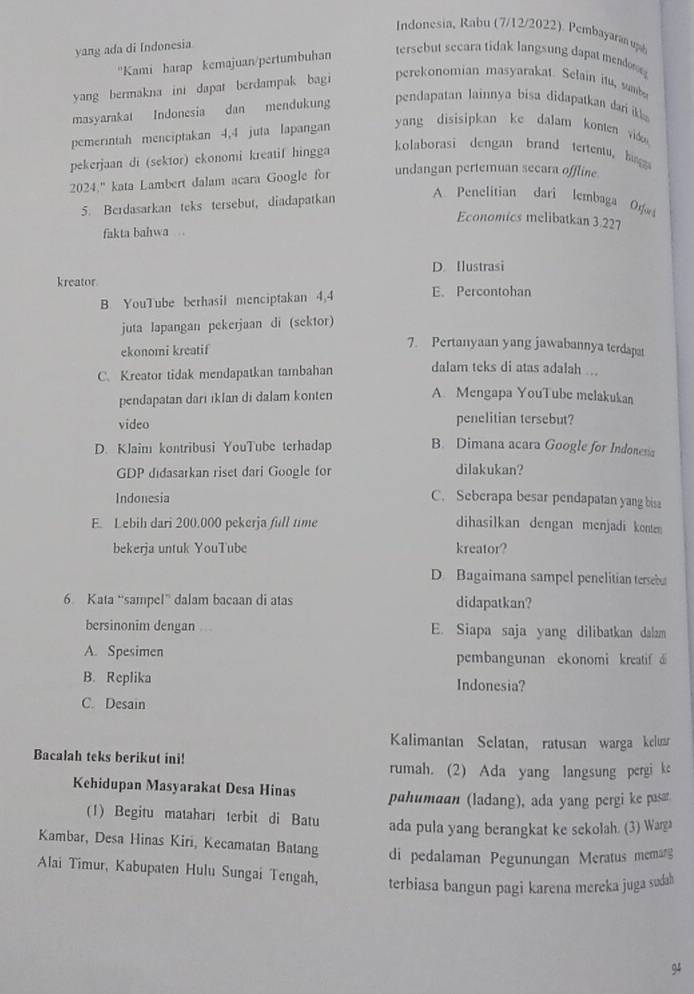 Indonesia, Rabu (7/12/2022). Pembayaran uph
yang ada di Indonesia
''Kami harap kemajuan/pertumbuhan
tersebut secara tidak langsung dapat mendo
yang bermakna ini dapat berdampak bagi perekonomian masyarakat. Selain itu sumbs
masyarakat Indonesia dan mendukung  pen apatan lainnya bisa didapatkan dari i
pemerintah menciptakan 4,4 juta lapangan yang disisipkan ke dalam konten vido 
pekerjaan di (sektor) ekonomi kreatif hingga
kolaborasi dengan brand tertentu,  hi
2024." kata Lambert dalam acara Google for undangan pertemuan secara offline.
5. Berdasarkan teks tersebut, diadapatkan
A. Penelitian dari lembaga Of
Economics melibatkan 3.227
fakta bahwa
D. Ilustrasi
kreator. E. Percontohan
B YouTube berhasil menciptakan 4,4
juta lapangan pekerjaan di (sektor)
ekonomi kreatif
7. Pertanyaan yang jawabannya terdap
C. Kreator tidak mendapatkan tambahan dalam teks di atas adalah ...
pendapatan dari iklan di dalam konten A. Mengapa YouTube melakukan
video penelitian tersebut?
D. KJaim kontribusi YouTube terhadap B. Dimana acara Google for Indonesa
GDP didasarkan riset dari Google for dilakukan?
Indonesia C. Seberapa besar pendapatan yang bise
E. Lebih dari 200.000 pekerja full time dihasilkan dengan menjadi konten
bekerja untuk YouTube kreator?
D Bagaimana sampel penelitian terseb
6 Kata “sampel” dalam bacaan di atas didapatkan?
bersinonim dengan .. E. Siapa saja yang dilibatkan dalam
A. Spesimen pembangunan ekonomi kreatif d
B. Replika Indonesia?
C. Desain
Kalimantan Selatan, ratusan warga kelua
Bacalah teks berikut ini!
rumah. (2) Ada yang langsung pergi ke
Kehidupan Masyarakat Desa Hinas pahumaan (ladang), ada yang pergi ke pasar
(1) Begitu matahari terbit di Batu ada pula yang berangkat ke sekolah. (3) Warga
Kambar, Desa Hinas Kiri, Kecamatan Batang di pedalaman Pegunungan Meratus memarg
Alai Timur, Kabupaten Hulu Sungai Tengah, terbiasa bangun pagi karena mereka juga sudah
94