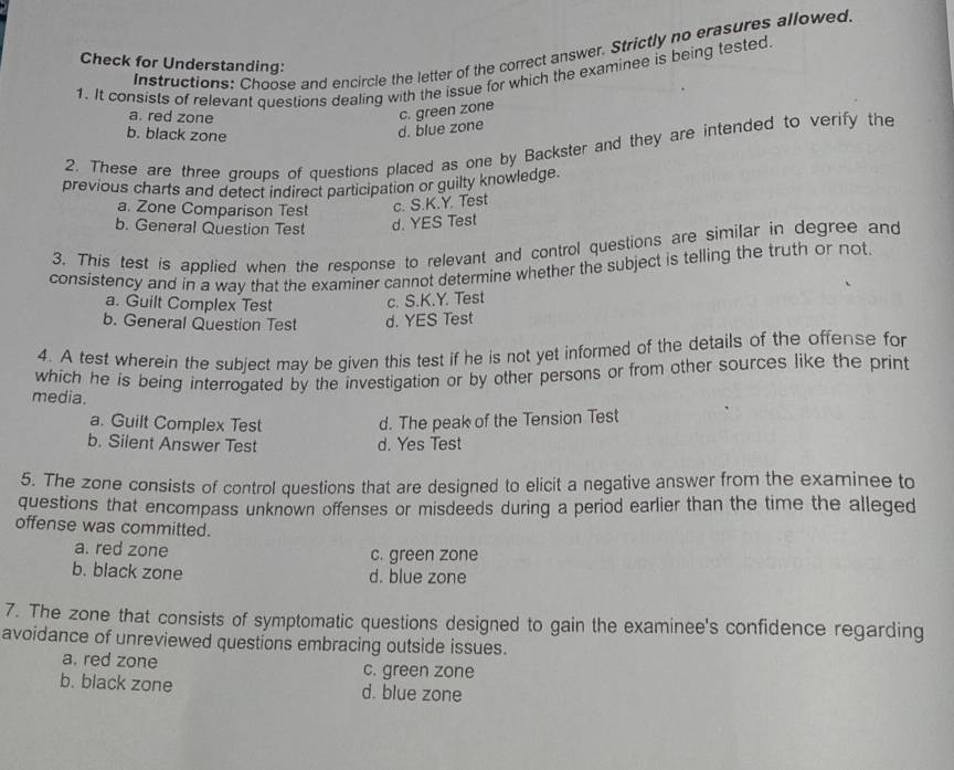 Instructions: Choose and encircle the letter of the correct answer. Strictly no erasures allowed
Check for Understanding:
1. It consists of relevant questions dealing with the issue for which the examinee is being tested
a. red zone
b. black zone
d. blue zone c. green zone
2. These are three groups of questions placed as one by Backster and they are intended to verify the
previous charts and detect indirect participation or guilty knowledge.
a. Zone Comparison Test c. S.K.Y. Test
b. General Question Test d. YES Test
3. This test is applied when the response to relevant and control questions are similar in degree and
consistency and in a way that the examiner cannot determine whether the subject is telling the truth or not
a. Guilt Complex Test c. S.K.Y. Test
b. General Question Test d. YES Test
4. A test wherein the subject may be given this test if he is not yet informed of the details of the offense for
which he is being interrogated by the investigation or by other persons or from other sources like the print
media.
a. Guilt Complex Test d. The peak of the Tension Test
b. Silent Answer Test d. Yes Test
5. The zone consists of control questions that are designed to elicit a negative answer from the examinee to
questions that encompass unknown offenses or misdeeds during a period earlier than the time the alleged
offense was committed.
a. red zone c. green zone
b. black zone d. blue zone
7. The zone that consists of symptomatic questions designed to gain the examinee's confidence regarding
avoidance of unreviewed questions embracing outside issues.
a. red zone c. green zone
b. black zone d. blue zone