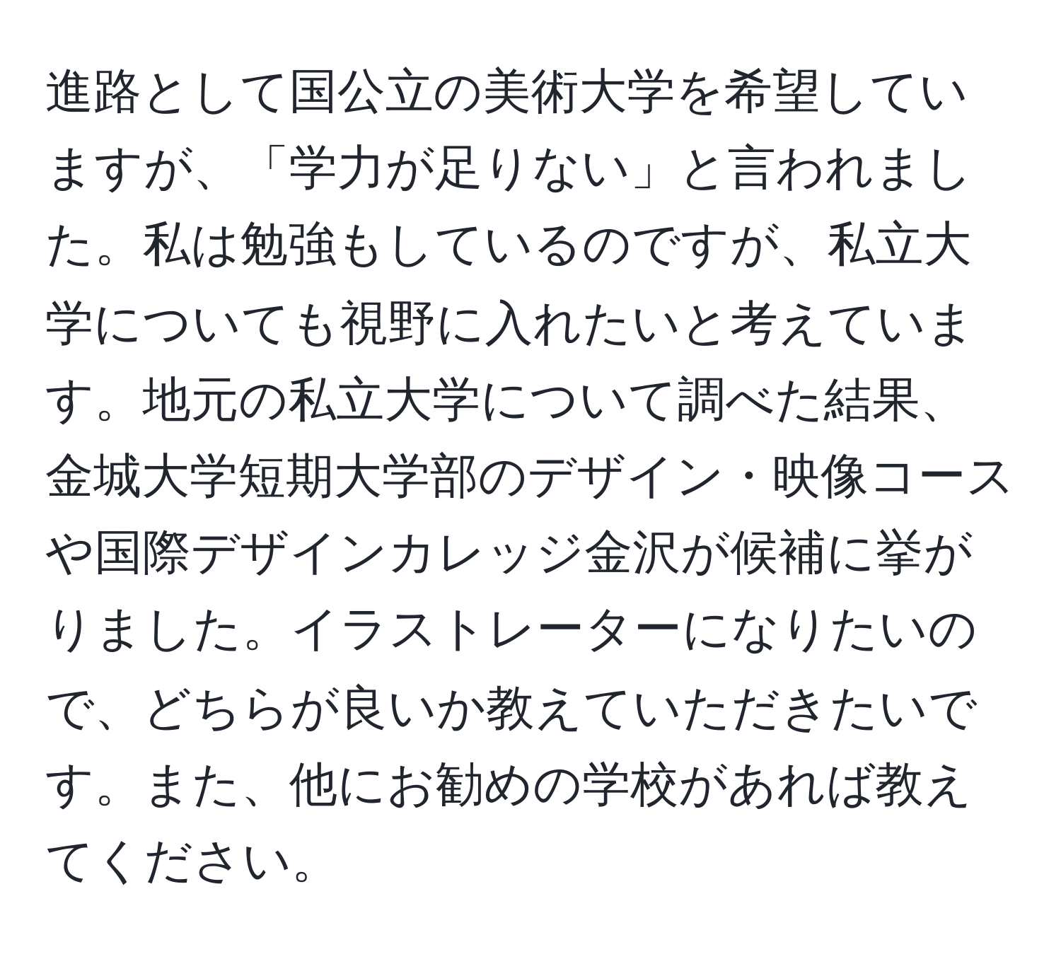 進路として国公立の美術大学を希望していますが、「学力が足りない」と言われました。私は勉強もしているのですが、私立大学についても視野に入れたいと考えています。地元の私立大学について調べた結果、金城大学短期大学部のデザイン・映像コースや国際デザインカレッジ金沢が候補に挙がりました。イラストレーターになりたいので、どちらが良いか教えていただきたいです。また、他にお勧めの学校があれば教えてください。