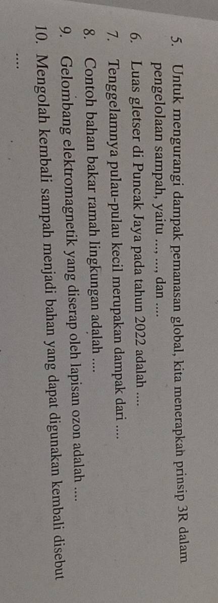 Untuk mengurangi dampak pemanasan global, kita menerapkan prinsip 3R dalam 
pengelolaan sampah, yaitu ..., ..., dan .... 
6. Luas gletser di Puncak Jaya pada tahun 2022 adalah .... 
7. Tenggelamnya pulau-pulau kecil merupakan dampak dari .... 
8. Contoh bahan bakar ramah lingkungan adalah .... 
9. Gelombang elektromagnetik yang diserap oleh lapisan ozon adalah .... 
10. Mengolah kembali sampah menjadi bahan yang dapat digunakan kembali disebut 
..