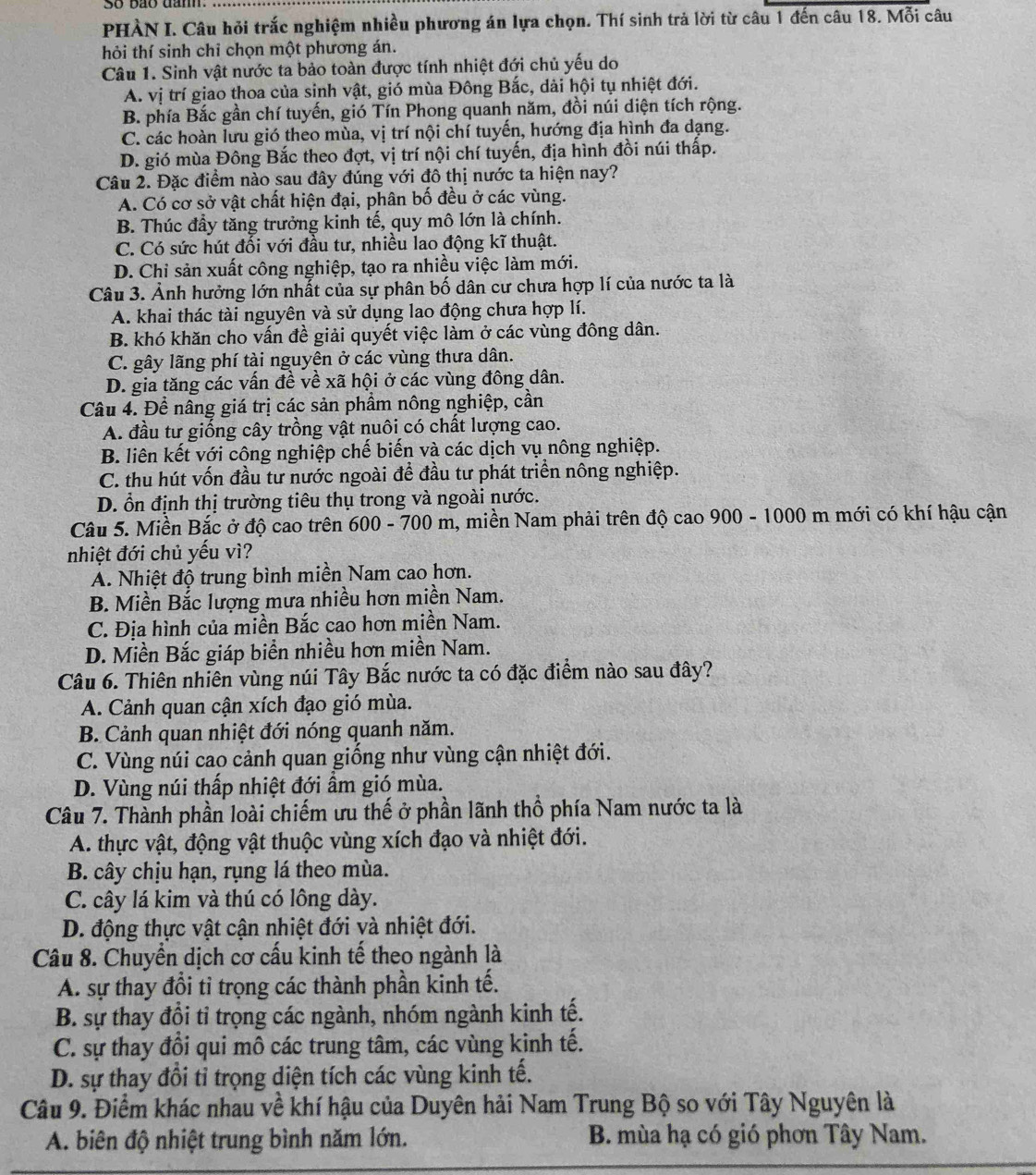PHÀN I. Câu hỏi trắc nghiệm nhiều phương án lựa chọn. Thí sinh trả lời từ câu 1 đến câu 18. Mỗi câu
hỏi thí sinh chỉ chọn một phương án.
Câu 1. Sinh vật nước ta bảo toàn được tính nhiệt đới chủ yếu do
A. vị trí giao thoa của sinh vật, gió mùa Đông Bắc, dài hội tụ nhiệt đới.
B. phía Bắc gần chí tuyến, gió Tín Phong quanh năm, đồi núi diện tích rộng.
C. các hoàn lưu gió theo mùa, vị trí nội chí tuyến, hướng địa hình đa dạng.
D. gió mùa Đông Bắc theo đợt, vị trí nội chí tuyến, địa hình đồi núi thấp.
Câu 2. Đặc điểm nào sau đây đúng với đô thị nước ta hiện nay?
A. Có cơ sở vật chất hiện đại, phân bố đều ở các vùng.
B. Thúc đầy tăng trưởng kinh tế, quy mô lớn là chính.
C. Có sức hút đối với đầu tư, nhiều lao động kĩ thuật.
D. Chỉ sản xuất công nghiệp, tạo ra nhiều việc làm mới.
Câu 3. Ảnh hưởng lớn nhất của sự phân bố dân cư chưa hợp lí của nước ta là
A. khai thác tài nguyên và sử dụng lao động chưa hợp lí.
B. khó khăn cho vấn đề giải quyết việc làm ở các vùng đông dân.
C. gây lãng phí tài nguyên ở các vùng thưa dân.
D. gia tăng các vấn đề về xã hội ở các vùng đông dân.
Câu 4. Đề nâng giá trị các sản phầm nông nghiệp, cần
A. đầu tư giống cây trồng vật nuôi có chất lượng cao.
B. liên kết với công nghiệp chế biến và các dịch vụ nông nghiệp.
C. thu hút vốn đầu tư nước ngoài đề đầu tư phát triển nông nghiệp.
D. ổn định thị trường tiêu thụ trong và ngoài nước.
Câu 5. Miền Bắc ở độ cao trên 600 - 700 m, miền Nam phải trên độ cao 900 - 1000 m mới có khí hậu cận
nhiệt đới chủ yếu vì?
A. Nhiệt độ trung bình miền Nam cao hơn.
B. Miền Bắc lượng mưa nhiều hơn miền Nam.
C. Địa hình của miền Bắc cao hơn miền Nam.
D. Miền Bắc giáp biển nhiều hơn miền Nam.
Câu 6. Thiên nhiên vùng núi Tây Bắc nước ta có đặc điểm nào sau đây?
A. Cảnh quan cận xích đạo gió mùa.
B. Cảnh quan nhiệt đới nóng quanh năm.
C. Vùng núi cao cảnh quan giống như vùng cận nhiệt đới.
D. Vùng núi thấp nhiệt đới ẩm gió mùa.
Câu 7. Thành phần loài chiếm ưu thế ở phần lãnh thổ phía Nam nước ta là
A. thực vật, động vật thuộc vùng xích đạo và nhiệt đới.
B. cây chịu hạn, rụng lá theo mùa.
C. cây lá kim và thú có lông dày.
D. động thực vật cận nhiệt đới và nhiệt đới.
Câu 8. Chuyển dịch cơ cấu kinh tế theo ngành là
A. sự thay đổi tỉ trọng các thành phần kinh tế.
B. sự thay đồi tỉ trọng các ngành, nhóm ngành kinh tế.
C. sự thay đổi qui mô các trung tâm, các vùng kinh tế.
D. sự thay đổi tỉ trọng diện tích các vùng kinh tế.
Câu 9. Điểm khác nhau về khí hậu của Duyên hải Nam Trung Bộ so với Tây Nguyên là
A. biên độ nhiệt trung bình năm lớn. B. mùa hạ có gió phơn Tây Nam.