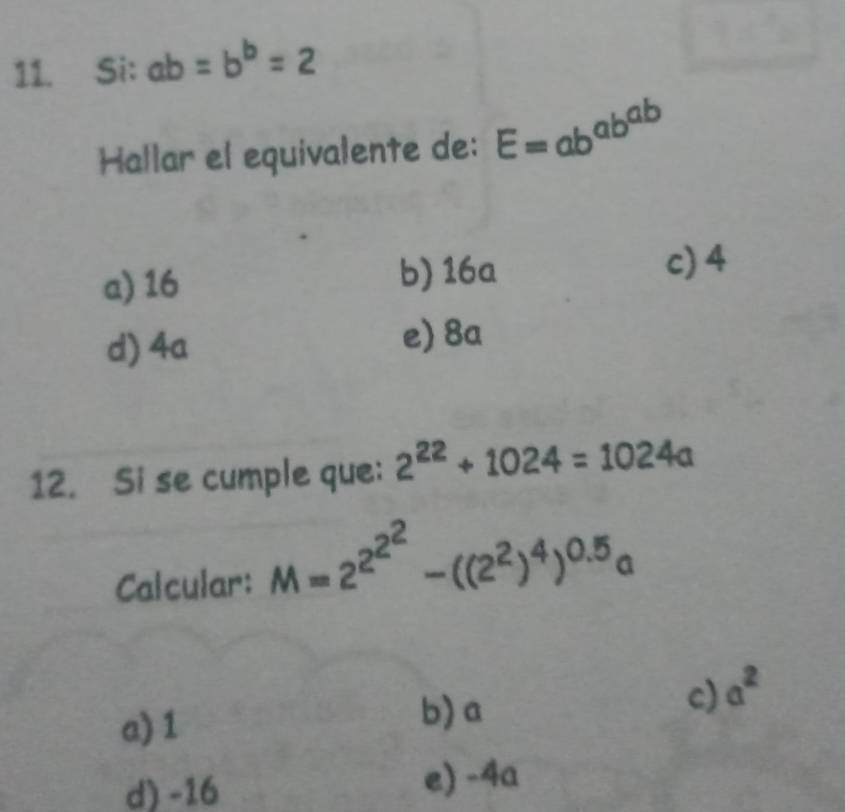 Si: ab=b^b=2
Hallar el equivalente de: E=ab^(ab^ab)
a) 16 b) 16a c) 4
d) 4a e) 8a
12. Si se cumple que: 2^(22)+1024=1024a
Calcular: M=2^(2^2^2)-((2^2)^4)^0.5a
a) 1 b) a
c) a^2
d) -16 e) -4a