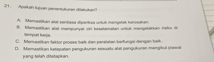 Apakah tujuan penentukuran dilakukan?
A. Memastikan alat sentiasa diperiksa untuk mengelak kerosakan.
B. Memastikan alat mempunyai ciri keselamatan untuk mengelakkan risiko di
tempat kerja.
C. Memastikan faktor proses baik dan peralatan berfungsi dengan baik.
D. Memastikan ketepatan pengukuran sesuatu alat pengukuran mengikut piawai
yang telah ditetapkan.