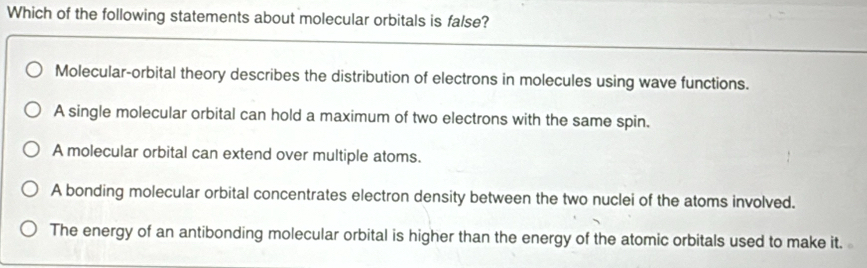 Which of the following statements about molecular orbitals is false?
Molecular-orbital theory describes the distribution of electrons in molecules using wave functions.
A single molecular orbital can hold a maximum of two electrons with the same spin.
A molecular orbital can extend over multiple atoms.
A bonding molecular orbital concentrates electron density between the two nuclei of the atoms involved.
The energy of an antibonding molecular orbital is higher than the energy of the atomic orbitals used to make it.