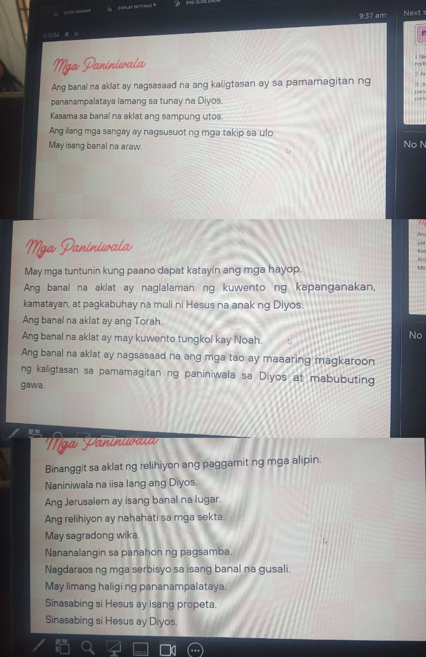 SHOW FASKBAR DISPLAY SETTINGS W L END SLID
9:37 am Next s
0:10:54
Mga Paninivala
1 N
ng t
Ang banal na aklat ay nagsasaad na ang kaligtasan ay sa pamamagitan ng 2 Ar
pananampalataya lamang sa tunay na Diyos.
Kasama sa banal na aklat ang sampung utos.
Ang ilang mga sangay ay nagsusuot ng mga takip sa ulo.
May isang banal na araw.
No N
An
par
Mga Paniniwala Kas
Ari
May mga tuntunin kung paano dapat katayin ang mga hayop.
Ma
Ang banal na aklat ay naglalaman ng kuwento ng kapanganakan,
kamatayan, at pagkabuhay na muli ni Hesus na anak ng Diyos.
Ang banal na aklat ay ang Torah.
Ang banal na aklat ay may kuwento tungkol kay Noah.
No
Ang banal na aklat ay nagsasaad na ang mga tao ay maaaring magkaroon
ng kaligtasan sa pamamagitan ng paniniwala sa Diyos at mabubuting
gawa.
Nga Päninuwaιa
Binanggit sa aklat ng relihiyon ang paggamit ng mga alipin.
Naniniwala na iisa lang ang Diyos.
Ang Jerusalem ay isang banal na lugar.
Ang relihiyon ay nahahati sa mga sekta.
May sagradong wika.
Nananalangin sa panahon ng pagsamba.
Nagdaraos ng mga serbisyo sa isang banal na gusali.
May limang haligi ng pananampalataya
Sinasabing si Hesus ay isang propeta.
Sinasabing si Hesus ay Diyos.