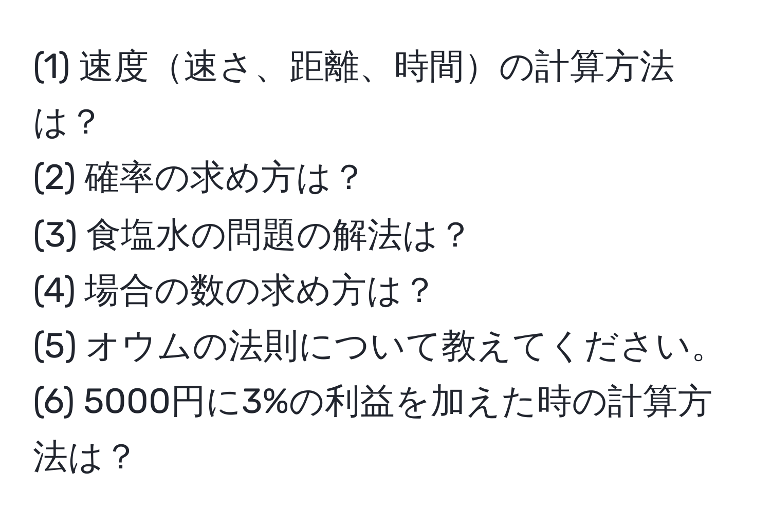 (1) 速度速さ、距離、時間の計算方法は？  
(2) 確率の求め方は？  
(3) 食塩水の問題の解法は？  
(4) 場合の数の求め方は？  
(5) オウムの法則について教えてください。  
(6) 5000円に3%の利益を加えた時の計算方法は？