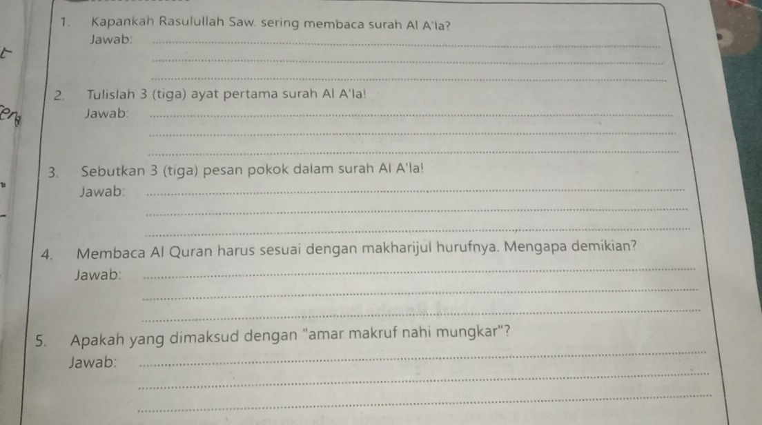 Kapankah Rasulullah Saw. sering membaca surah Al A'la? 
Jawab:_ 
_ 
_ 
2. Tulislah 3 (tiga) ayat pertama surah Al A'la! 
Jawab:_ 
_ 
_ 
3. Sebutkan 3 (tiga) pesan pokok dalam surah Al A'la! 
Jawab: 
_ 
_ 
_ 
_ 
4. Membaca Al Quran harus sesuai dengan makharijul hurufnya. Mengapa demikian? 
_ 
Jawab: 
_ 
_ 
5. Apakah yang dimaksud dengan "amar makruf nahi mungkar"? 
_ 
Jawab: 
_