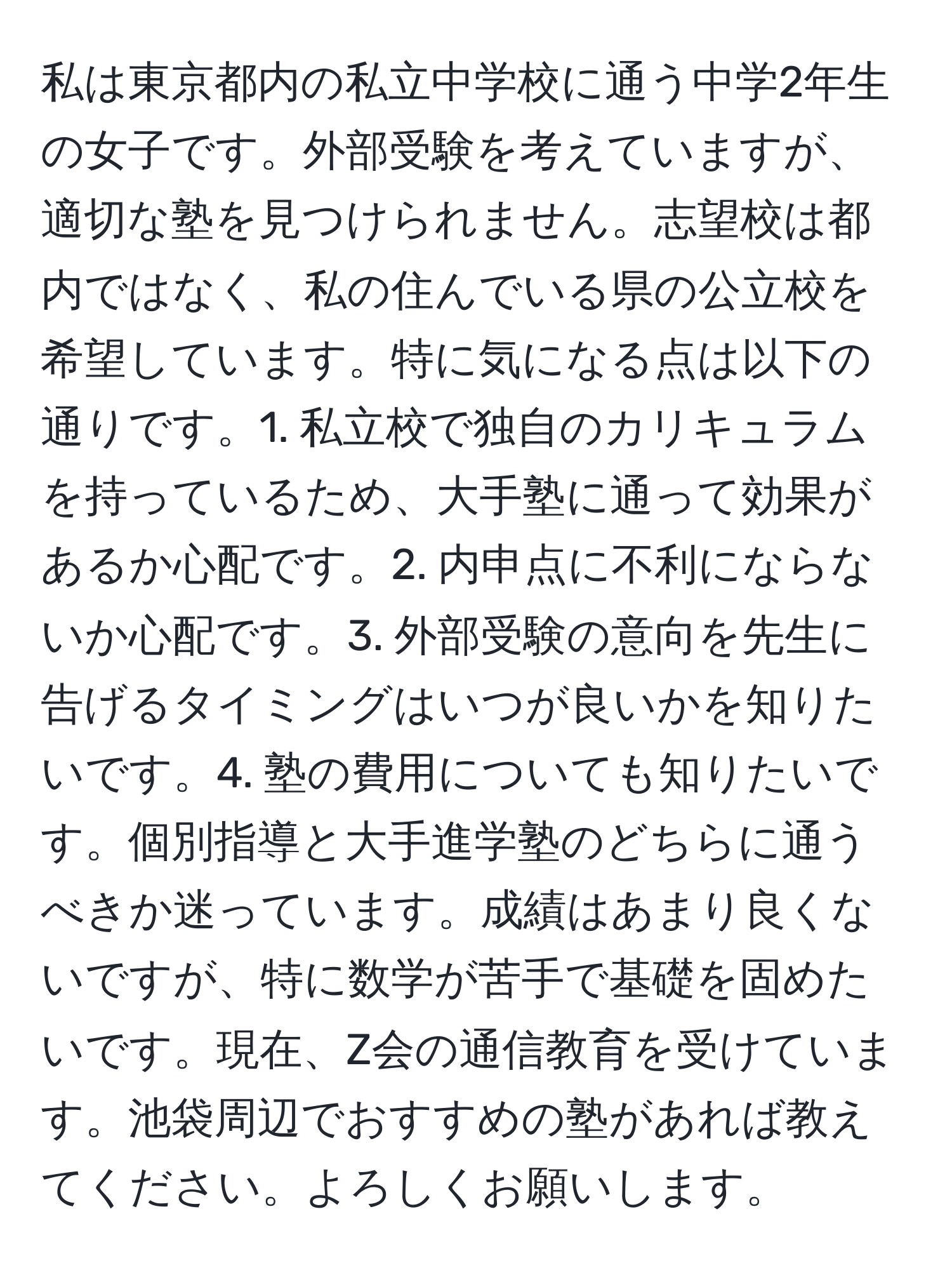 私は東京都内の私立中学校に通う中学2年生の女子です。外部受験を考えていますが、適切な塾を見つけられません。志望校は都内ではなく、私の住んでいる県の公立校を希望しています。特に気になる点は以下の通りです。1. 私立校で独自のカリキュラムを持っているため、大手塾に通って効果があるか心配です。2. 内申点に不利にならないか心配です。3. 外部受験の意向を先生に告げるタイミングはいつが良いかを知りたいです。4. 塾の費用についても知りたいです。個別指導と大手進学塾のどちらに通うべきか迷っています。成績はあまり良くないですが、特に数学が苦手で基礎を固めたいです。現在、Z会の通信教育を受けています。池袋周辺でおすすめの塾があれば教えてください。よろしくお願いします。