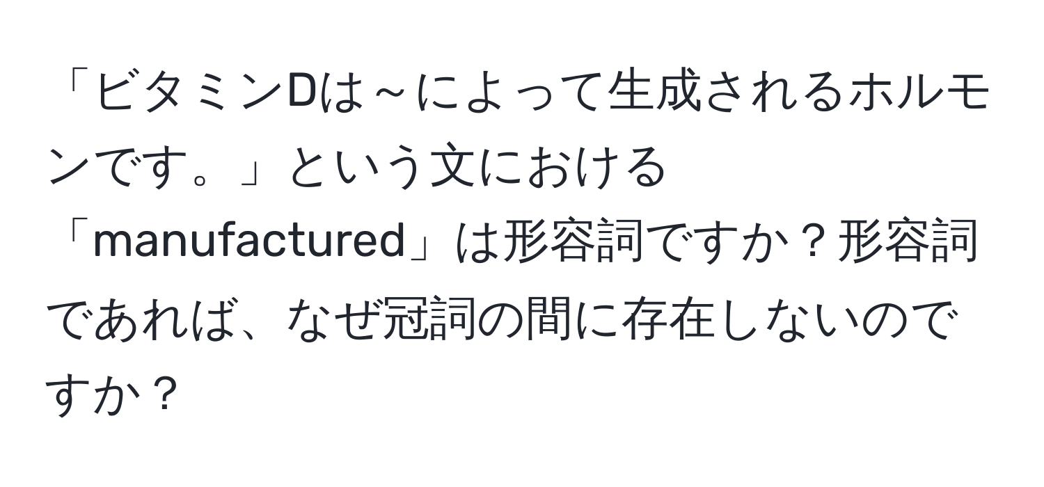 「ビタミンDは～によって生成されるホルモンです。」という文における「manufactured」は形容詞ですか？形容詞であれば、なぜ冠詞の間に存在しないのですか？