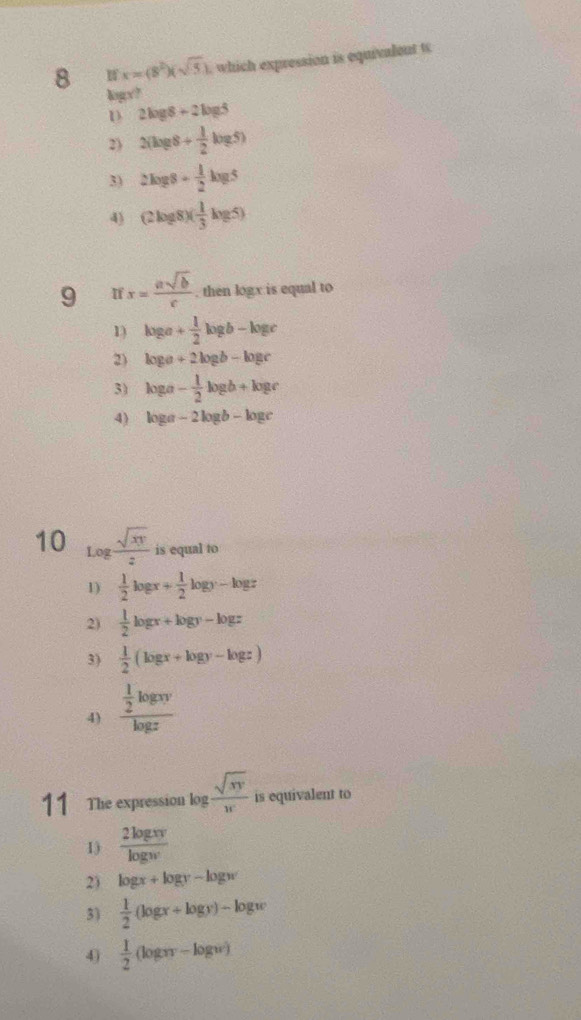 8 x=(8^2)(sqrt(5)) which expression is equivalent t
kogx?
D 2log 8+2log 5
2) 2(log 8+ 1/2 log 5)
3) 2log 8+ 1/2 log 5
4) (2log 8)( 1/3 log 5)
9 If x= asqrt(b)/c . then logx is equal to
1) log a+ 1/2 log b-log c
2) log a+2log b-log c
3) log a- 1/2 log b+log c
4) log a-2log b-log c
10 log  sqrt(xy)/z  is equal to
1)  1/2 log x+ 1/2 log y-log z
2)  1/2 log x+log y-log z
3)  1/2 (log x+log y-log z)
4) frac  1/2 log xylog z
11 The expression log  sqrt(xy)/x  is equivalent to
1)  2log xv/log w 
2) log x+log y-log w
3)  1/2 (log x+log y)-log w
4)  1/2 (log xy-log w)