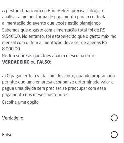 A gestora financeira da Pura Beleza precisa calcular e
analisar a melhor forma de pagamento para o custo da
alimentação do evento que vocês estão planejando.
Sabemos que o gasto com alimentação total foi de R$
9.540,00. No entanto, foi estabelecido que o gasto máximo
mensal com o item alimentação deve ser de apenas R$
8.000,00.
Reflita sobre as questões abaixo e escolha entre
VERDADEIRO ou FALSO:
a) O pagamento à vista com desconto, quando programado,
permite que uma empresa economize determinado valor e
pague uma dívida sem precisar se preocupar com esse
pagamento nos meses posteriores.
Escolha uma opção:
Verdadeiro
Falso