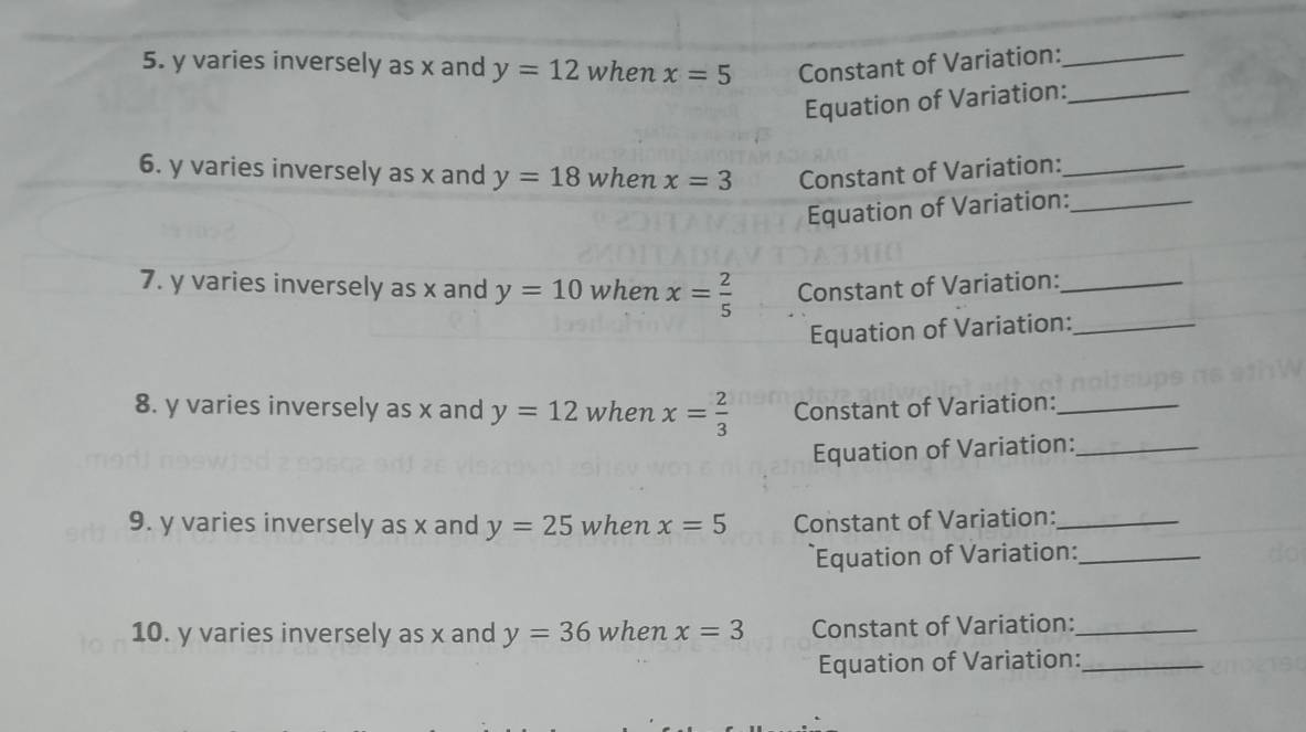 y varies inversely as x and y=12 when x=5 Constant of Variation:_ 
Equation of Variation:_ 
6. y varies inversely as x and y=18 when x=3 Constant of Variation:_ 
Equation of Variation:_ 
7. y varies inversely as x and y=10 when x= 2/5  Constant of Variation:_ 
Equation of Variation:_ 
8. y varies inversely as x and y=12 when x= 2/3  Constant of Variation:_ 
Equation of Variation:_ 
9. y varies inversely as x and y=25 when x=5 Constant of Variation:_ 
Equation of Variation:_ 
10. y varies inversely as x and y=36 when x=3 Constant of Variation:_ 
Equation of Variation:_