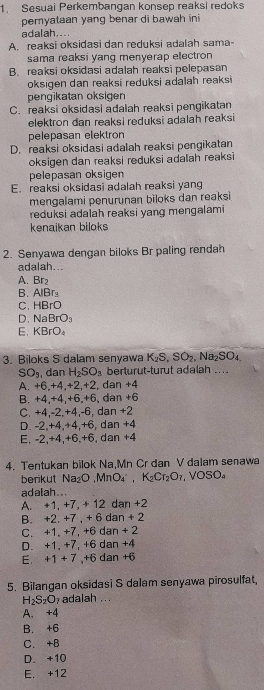 Sesuai Perkembangan konsep reaksì redoks
pernyataan yang benar di bawah ini
adalah....
A. reaksi oksidasi dan reduksi adalah sama-
sama reaksi yang menyerap electron
B. reaksi oksidasi adalah reaksi pelepasan
oksigen dan reaksi reduksi adalah reaksi
pengikatan oksigen
C. reaksi oksidasi adalah reaksi pengikatan
elektron dan reaksi reduksi adalah reaksi
pelepasan elektron
D. reaksi oksidasi adalah reaksi pengikatan
oksigen dan reaksi reduksi adalah reaksi
pelepasan oksigen
E. reaksi oksidasi adalah reaksi yang
mengalami penurunan biloks dan reaksi
reduksi adalah reaksi yang mengalami
kenaikan biloks
2. Senyawa dengan biloks Br paling rendah
adalah...
A. Br₂
B. AlBr_3
C. HBrC
D. NaBrO_3
E. KBrO_4
3. Biloks S dalam senyawa K_2S,SO_2,Na_2SO_4,
SO_3 , dan H_2SO_3 berturut-turut adalah ..
A. +6,+4,+2,+2, dan +4
B. +4,+4,+6,+6, dan +6
C. +4,-2,+4,-6, dan +2
D. -2,+4,+4,+6, dan +4
E. -2,+4,+6,+6, dan +4
4. Tentukan bilok Na,Mn Cr dan V dalam senawa
berikut Na₂C ,MnO_4^-, K_2Cr_2O_7,VOSO_4
adalah...
A. +1, +7, + 12 dan +2
B. +2. +7 , + 6 dan + 2
C. +1, +7, +6 dan + 2
D. +1, +7, +6 dan +4
E. +1+7 ,+6 dan +6
5. Bilangan oksidasi S dalam senyawa pirosulfat,
H_2S_2O 7 adalah .. .
A. +4
B. +6
C.+8
D. +10
E. +12