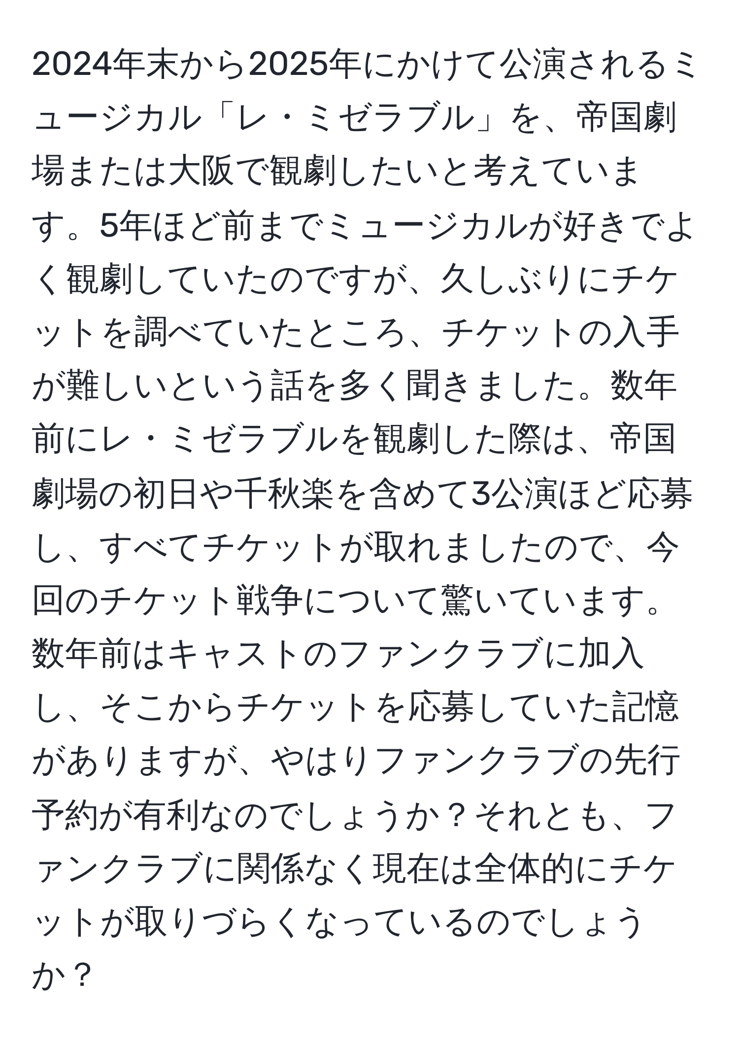 2024年末から2025年にかけて公演されるミュージカル「レ・ミゼラブル」を、帝国劇場または大阪で観劇したいと考えています。5年ほど前までミュージカルが好きでよく観劇していたのですが、久しぶりにチケットを調べていたところ、チケットの入手が難しいという話を多く聞きました。数年前にレ・ミゼラブルを観劇した際は、帝国劇場の初日や千秋楽を含めて3公演ほど応募し、すべてチケットが取れましたので、今回のチケット戦争について驚いています。数年前はキャストのファンクラブに加入し、そこからチケットを応募していた記憶がありますが、やはりファンクラブの先行予約が有利なのでしょうか？それとも、ファンクラブに関係なく現在は全体的にチケットが取りづらくなっているのでしょうか？