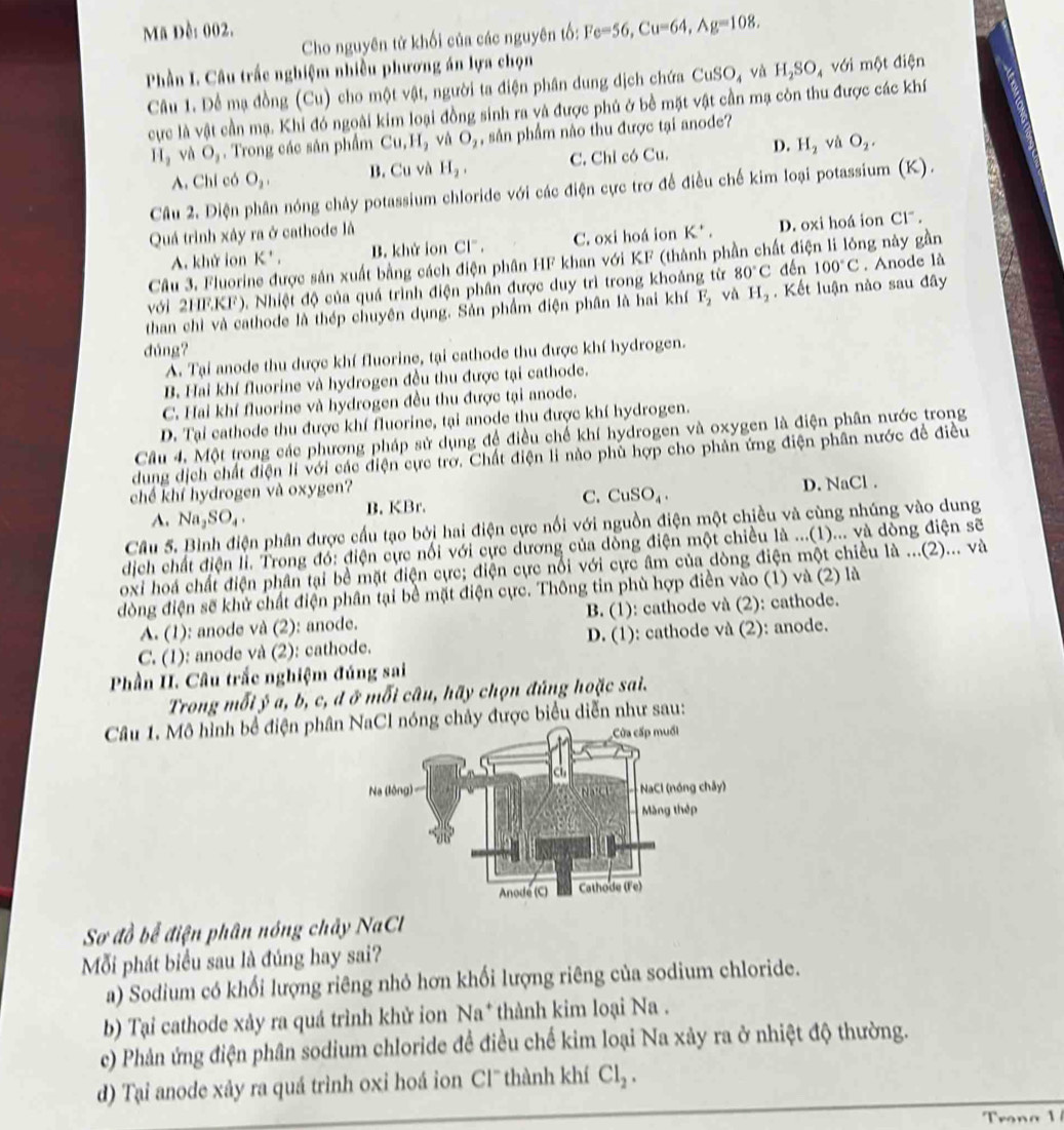 Mã Đề: 002.
Cho nguyên tử khối của các nguyên tố: Fe=56,Cu=64,Ag=108.
Phần L. Câu trắc nghiệm nhiễu phương án lựa chọn điện
Câu 1. Để mạ đồng (Cu) cho một vật, người ta điện phân dung dịch chứa CuSO_4 và H_2SO_4 với m△ t
cực là vật cần mạ. Khi đó ngoài kim loại đồng sinh ra và được phủ ở bề mặt vật cần mạ còn thu được các khí
H_2 và O_1. Trong các săn phẩm Cu,H_2 √ ù O_2 , sân phẩm nào thu được tại anode?
A. Chỉ có O_2, B. Cu và H_2, C. Chỉ có Cu. D. H_2 vù O_2.
Câu 2. Điện phân nóng chảy potassium chloride với các điện cực trơ để điều chế kim loại potassium (K).
Quá trình xảy ra ở cathode là K^+, D. oxi hoá ion C1^-
A. khử ion K* . B. khử ion Cl" . C. oxi hoá ion
Câu 3. Fluorine được sản xuất bằng cách điện phân HF khan với KF (thành phần chất điện li lông này gần
với 2HF.KF). Nhiệt độ của quá trình điện phần được duy trì trong khoảng từ 80°C dến 100°C. Anode là
than chì và cathode là thép chuyên dụng. Sản phẩm điện phân là hai khí F_2 vù H_2. Kết luận nào sau đây
dúng?
A. Tại anode thu dược khí fluorine, tại cathode thu được khí hydrogen.
B. Hai khí fluorine và hydrogen đều thu được tại cathode.
C. Hai khí fluorine và hydrogen đều thu được tại anode.
D. Tại cathode thu được khí fluorine, tại anode thu được khí hydrogen.
Cầu 4. Một trong các phương pháp sử dụng đề điều chế khí hydrogen và oxygen là điện phân nước trong
dung dịch chất điện li với các điện cực trờ. Chất điện li nào phủ hợp cho phản ứng điện phân nước đề điều
chế khí hydrogen và oxygen?
A. Na_2SO_4. B. KBr. C. CuSO_4. D. NaCl .
Câu 5. Bình điện phân được cấu tạo bởi hai điện cực nổi với nguồn điện một chiều và cùng nhúng vào dung
dịch chất điện lì. Trong đó: điện cực nổi với cực dương của dồng điện một chiều là ...(1)... và dòng điện sẽ
oxi hoá chất điện phân tại bề mặt điện cực; điện cực nổi với cực âm của dòng điện một chiều là ...(2)... và
đòng điện sẽ khử chất điện phân tại bề mặt điện cực. Thông tin phù hợp điền vào (1) và (2) là
A. (1): anode và (2): anode. B. (1): cathode và (2): cathode.
C. (1): anode và (2): cathode. D. (1): cathode và (2): anode.
Phần I. Câu trắc nghiệm đúng sai
Trong mỗi ý a, b, c, đ ở mỗi câu, hãy chọn đúng hoặc sai.
Câu 1. Mô hình bể điện phâl nóng chảy được biểu diễn như sau:
Sơ đồ bể điện phân nóng chây NaCl
Mỗi phát biểu sau là đúng hay sai?
a) Sodium có khối lượng riêng nhỏ hơn khối lượng riêng của sodium chloride.
b) Tại cathode xảy ra quá trình khử ion Na* thành kim loại Na .
c) Phản ứng điện phân sodium chloride đề điều chế kim loại Na xảy ra ở nhiệt độ thường.
d) Tại anode xây ra quá trình oxi hoá ion Cl' thành khí Cl_2.
Trona 1