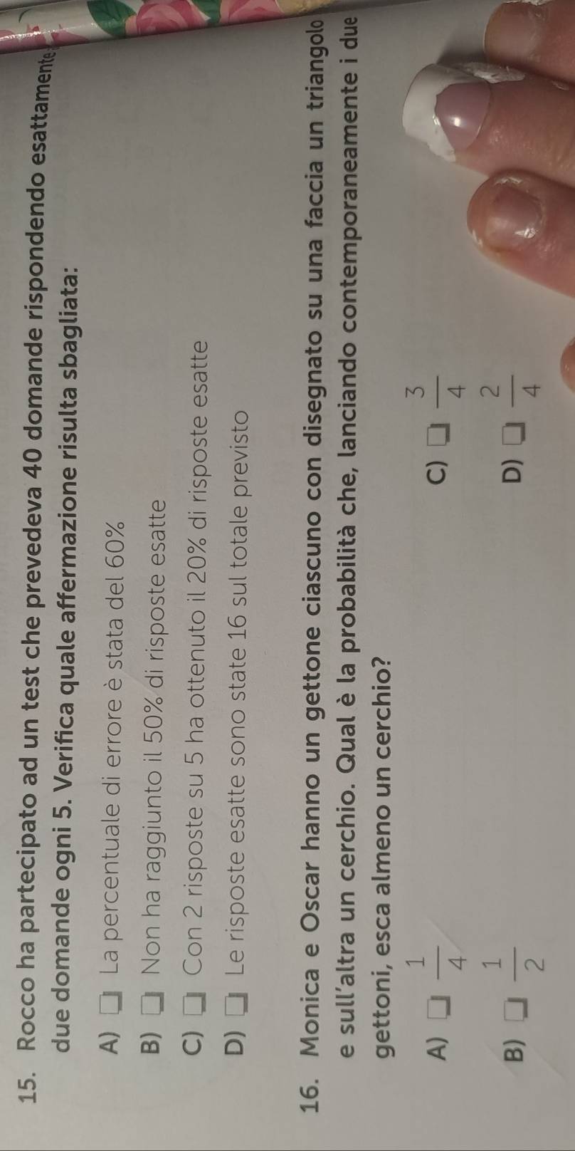 Rocco ha partecipato ad un test che prevedeva 40 domande rispondendo esattamente
due domande ogni 5. Verifica quale affermazione risulta sbagliata:
A) La percentuale di errore è stata del 60%
B) □ Non ha raggiunto il 50% di risposte esatte
C) Con 2 risposte su 5 ha ottenuto il 20% di risposte esatte
D) □ j Le risposte esatte sono state 16 sul totale previsto
16. Monica e Oscar hanno un gettone ciascuno con disegnato su una faccia un triangol
e sull’altra un cerchio. Qual è la probabilità che, lanciando contemporaneamente i due
gettoni, esca almeno un cerchio?
A) □  1/4  □  3/4 
C)
B) □  1/2  D) □  2/4 