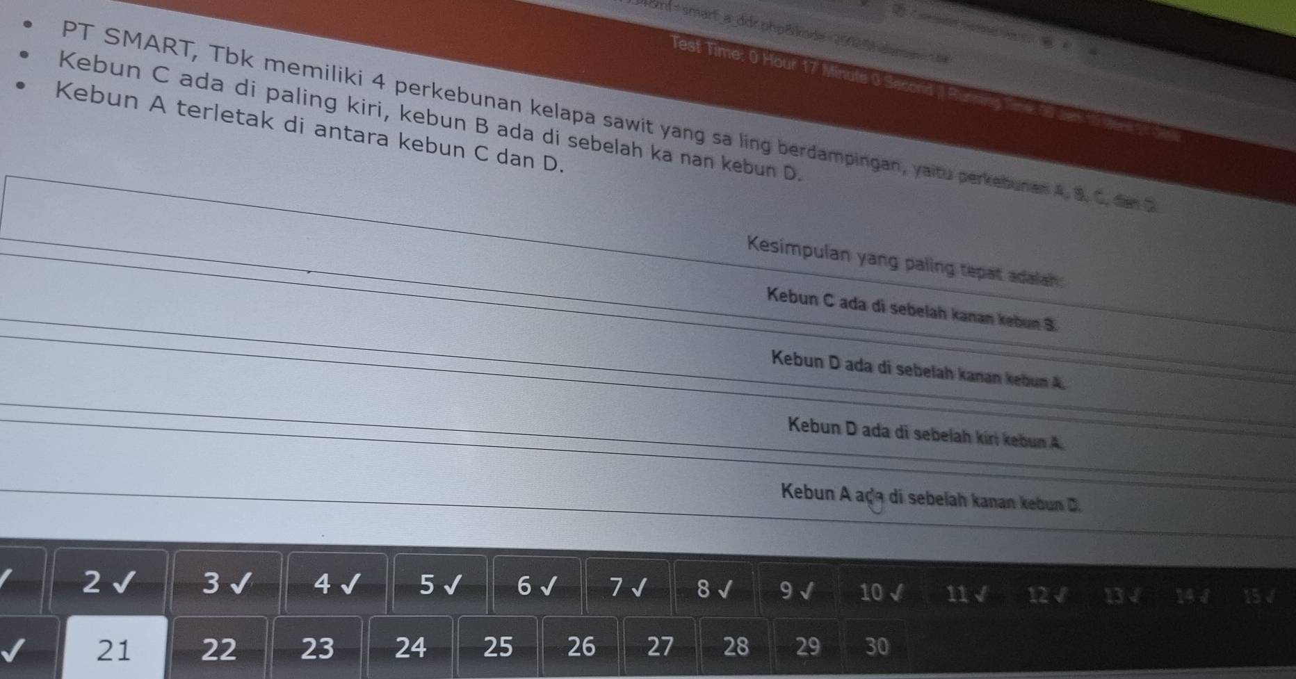 om=smart_a_ddr.php&kode =2002| aame 
Test Time: 0 Hour 17 Minute 0 a
Kebun A terletak di antara kebun C dan D.
Kebun C ada di paling kiri, kebun B ada di sebelah ka nan kebun D. PT SMART, Tbk memiliki 4 perkebunan kelapa sawit yang sa ling berdampingan, yaitu perkebunan 4. 8.C. dn
Kesimpulan yang paling tepat adalah:
Kebun C ada di sebelah kanan kebun 8.
Kebun D ada di sebelah kanan kebun A.
Kebun D ada di sebelah kirí kebun A.
Kebun A açã di sebelah kanan kebun D.
2√ 3 √ 4 √ 5 √ 6 √ 7 √ 8 √ 9 √ 10 √ 11 √ 12 √ 13 √ 14J 15√
21 22 23 24 25 26 27 28 29 30