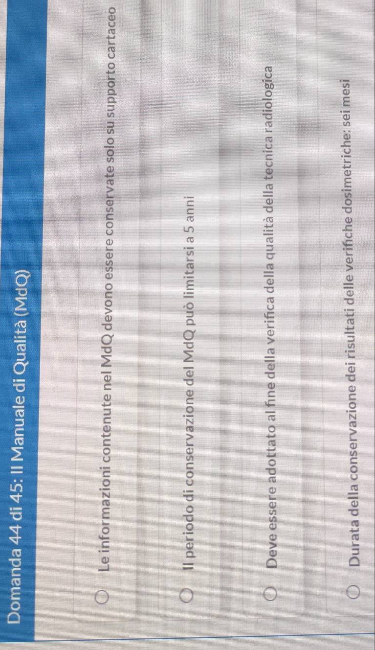 Domanda 44 di 45 : II Manuale di Qualità (MdQ) 
Le informazioni contenute nel MdQ devono essere conservate solo su supporto cartaceo 
II periodo di conservazione del MdQ può limitarsi a 5 anni 
Deve essere adottato al fíne della veriñca della qualità della tecnica radiologica 
Durata della conservazione dei risultati delle verińche dosimetriche: sei mesi
