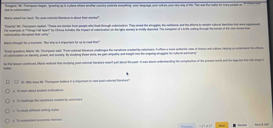 "Imagine,' Mr. Thompson began, "growing up in a place where another country controls everything-your language, your culture, your very way of life. This was the reality for many people ar Al chancjes same
due to colonization."
Maria raised her hand, "So, post-colonial literature is about their stories?"
"Exactly," Mr. Thompson replied. "These are stories from people who lived through colonization. They reveal the struggles, the resilience, and the efforts to reclaim cultural idertities that were suppressed
For example, in *Things Fall Apart* by Chinua Achebe, the impact of colonization on the Igbo society is vividly depicted. The metaphor of a knife cutting through the bonds of the clan shows how
colonization disrupted their unity."
Maria thought for a moment. "But why is it important for us to read this?"
"Great question, Maria," Mr. Thompson said. "Post-colonial literature challenges the narratives created by colonizers. It offers a more authentic view of history and culture, helping us understand the effects
of colonization on identity, power, and society. By studying these texts, we gain empathy and insight into the ongoing struggles for cultural autonomy."
As the lesson continued, Maria realized that studying post-colonial literature wasn't just about the past—it was about understanding the complexities of the present world and the legacies that still shape it
today .
20. Why does Mr. Thompson believe it is important to read post-colonial literature?
a. To learn about ancient civilizations
b. To challenge the narratives created by colonizers
c. To study different writing styles
d. To understand economic theories
Previous 1-27 of 27 Next Review Save & exit