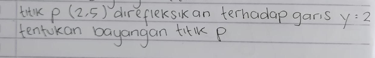 titlk P(2,5) direfleksik an terhadap garis y=2
tentokan bayangan tilK B