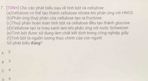 [TEN+] Cho các phát biểu sau về tinh bột và cellulose
(a)Cellulose có thể tạo thành cellulose nitrate khi phản ứng với HNO3.
(b)Phản ứng thuỷ phân của cellulose tạo ra fructose.
(c)Thuỷ phân hoàn toàn tinh bột và cellulose đều tạo thành glucose.
(d)Cellulose tạo ra màu xanh lam khi phản ứng với nước Schweizer.
(e)Tinh bột được sử dụng làm chất kết dính trong công nghiệp giấy.
(f)Tinh bột là nguồn lương thực chính của con người.
Số phát biểu đứng?
A 5
B 3
c 4
D 6