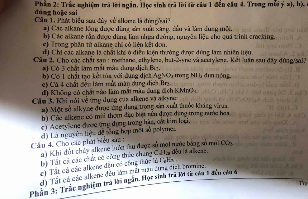 Phần 2: Trắc nghiệm trả lời ngắn. Học sinh trả lời từ câu 1 đến câu 4. Trong mỗi ý a), b), ở
đúng hoặc sai
Câu 1. Phát biểu sau đây về alkane là đúng/sai?
a) Các alkane lỏng được dùng sản xuất xăng, dầu và làm dung môi.
b) Các alkane rắn được dùng làm nhựa đường, nguyên liệu cho quá trình cracking.
c) Trong phân tử alkane chỉ có liên kết đơn.
d) Chi các alkane là chất khí ở điều kiện thường được dùng làm nhiên liệu.
Câu 2. Cho các chất sau : methane, ethylene, but-2-yne và acetylene. Kết luận sau đây đúng/sai?
a) Có 3 chất làm mất màu dung dịch Br_2.
b) Có 1 chất tạo kết tủa với dung dịch AgNO_3 trong NH_3 đun nóng.
c) Cả 4 chất đều làm mất màu dung dịch Br₂.
d) Không có chất nào làm mất màu dung dịch KMnO4.
Câu 3. Khi nói về ứng dụng của alkene và alkynẹ:
a) Một số alkyne được ứng dụng trong sản xuất thuốc kháng virus.
b) Các alkene có mùi thơm đặc biệt nên được dùng trong nước hoa.
c) Acetylene được ứng dụng trong hàn, cắt kim loại.
d) Là nguyên liệu để tổng hợp một số polymer.
Câu 4. Cho các phát biểu sau :
a) Khi đốt cháy alkene luôn thu được số mol nựớc bằng số mol CO_2.
b) Tất cả các chất có công thức chung C_nH_2n đều là alkene.
c) Tất cả các alkene đều có công thức là C_nH_2n.
d) Tất cả các alkene đều làm mất màu dung dịch bromine.
Phần 3: Trắc nghiệm trả lời ngắn. Học sinh trã lời từ câu 1 đến câu 6
Tra