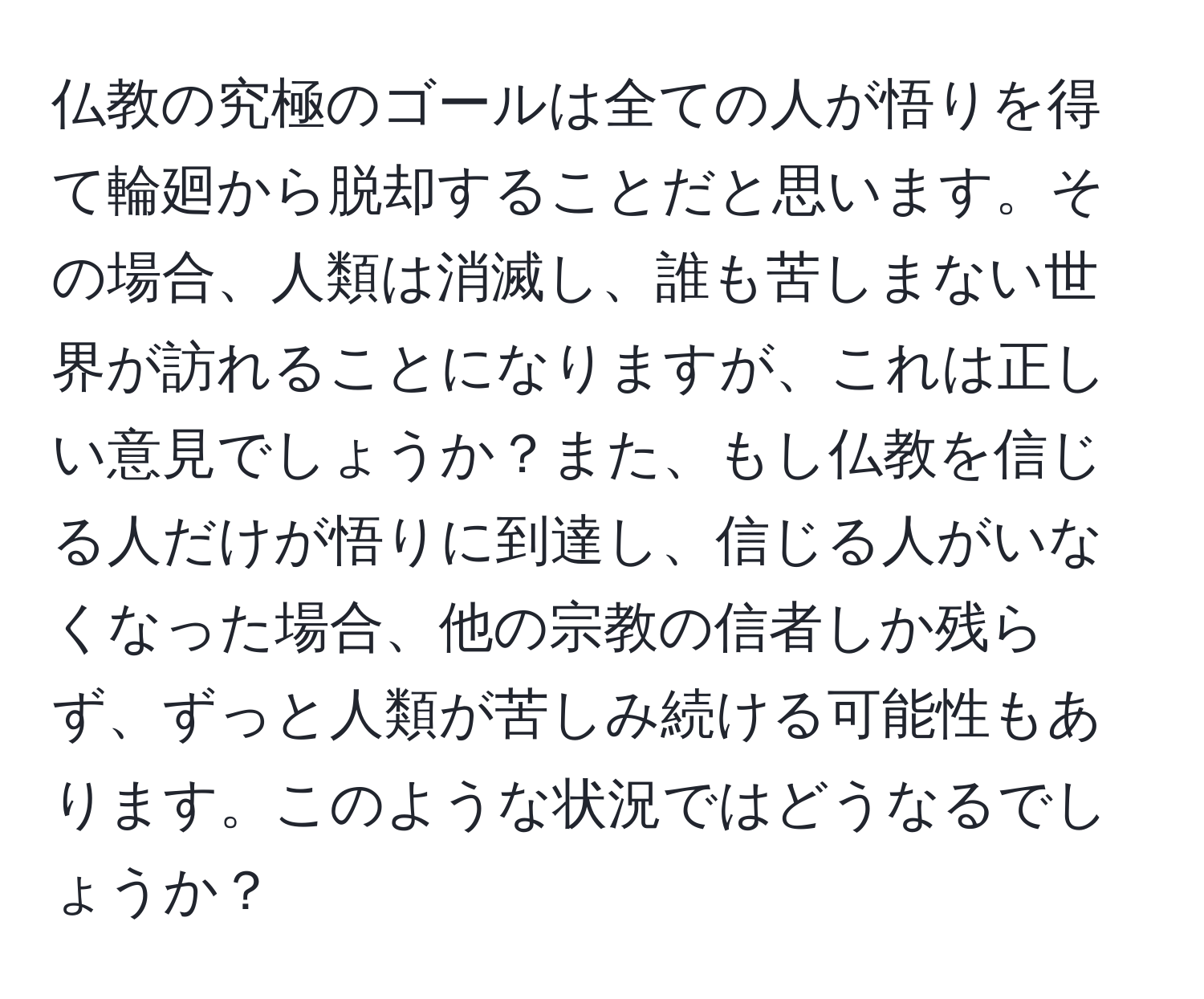 仏教の究極のゴールは全ての人が悟りを得て輪廻から脱却することだと思います。その場合、人類は消滅し、誰も苦しまない世界が訪れることになりますが、これは正しい意見でしょうか？また、もし仏教を信じる人だけが悟りに到達し、信じる人がいなくなった場合、他の宗教の信者しか残らず、ずっと人類が苦しみ続ける可能性もあります。このような状況ではどうなるでしょうか？