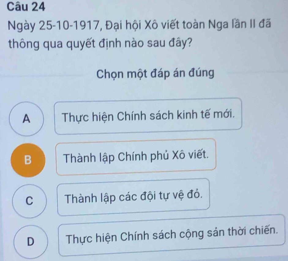 Ngày 25-10-1917, Đại hội Xô viết toàn Nga lần II đã
thông qua quyết định nào sau đây?
Chọn một đáp án đúng
A Thực hiện Chính sách kinh tế mới.
B Thành lập Chính phủ Xô viết.
C Thành lập các đội tự vệ đỏ.
D Thực hiện Chính sách cộng sản thời chiến.