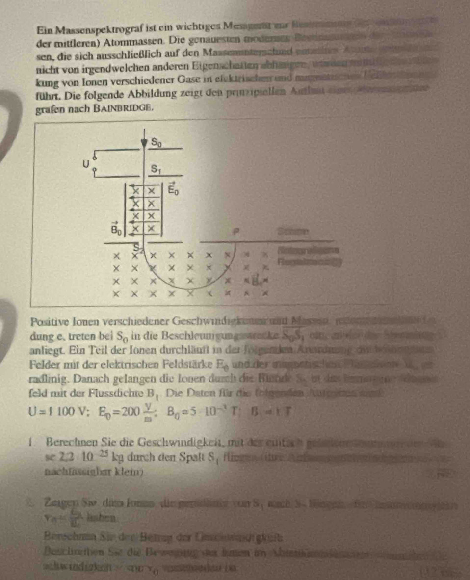 Ein Massenspektrograf ist ein wichtiges Mesaget eur Besimmne d  en un 
der mitfleren) Atommassen. Die genauesum modersen Bestnnunn der   mo  
sen, die sich ausschließlich auf den Massenunterschund enneline Ae Aen Ma
nicht von irgendwelchen anderen Eigenschaften abhäsigen, wnwden a  le d   i t
kung von Ionen verschiedener Gase in elektrischen und mumatischen Nelter ten en
führt. Die folgende Abbildung zeigt den prnzipiellen Aufhut eine e en g e itee
grafn nach BAINBRIDGE.
S_0
U
S_1
X × vector E_0
x X
vector B_0 × ×
ρ Samn
x° x^+ _ L x Refeeeons
Recatmns?
×

χ
 a A
Positive Jonen verschiedener Geschwindigkenen und Massen, reon     h nd n
dung e. treten bei S_0 in die Beschleungungsstrecke SgS,ei, an  er er Steeieing D
anliegt. Ein Teil der Ionen durchläuft in der folgendm Arurdnung di behensaen
Felder mit der elektrischen Feldstärke E_0 und der magnetischen Pan e i   gr
radlinig. Danach gelangen die Ionen durch die Rinnde S. in dis ben e de nnit
feld mit der Flussdichte B_1 Die Daten für die folgenden Aufeten aind
U=1100V;E_0=200 V/m ;B_0=510^(-3)T;B=1T
1. Berechnen Sie die Geschwindigkeit, mit der eitich gelen n n en
se 2,2· 10^(-25)kg durch den Spalt S_1 fioge (ihre Ant  
nachfassighar klem)
2. Zergen Sio. dam Jonen, die geröclnge von S,nach S-Hüngen  fr henn n
r_n=frac GB_0 lasben
Berschnn Sie der Betrag der Unsenct gküft
Bsclnettion Sie die Ba weung der hmen im Mattn l
shw indizken v_o V (N3