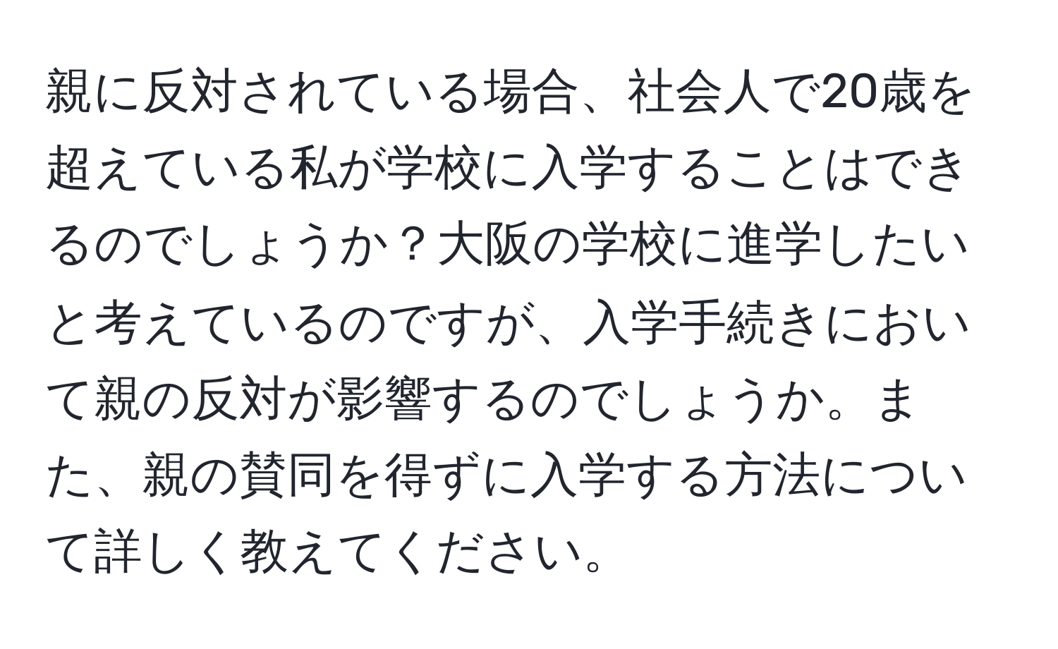 親に反対されている場合、社会人で20歳を超えている私が学校に入学することはできるのでしょうか？大阪の学校に進学したいと考えているのですが、入学手続きにおいて親の反対が影響するのでしょうか。また、親の賛同を得ずに入学する方法について詳しく教えてください。