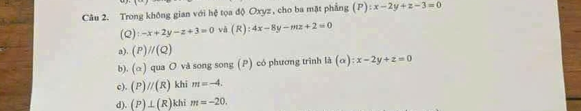 Trong không gian với hệ tọa độ Oxyz, cho ba mặt phẳng (P):x-2y+z-3=0
(Q):-x+2y-z+3=0 vā (R) 4x-8y-mz+2=0
). (P)//(Q)
b). (alpha ) qua O và song song (P) có phương trình là (alpha ):x-2y+z=0
c). (P)//(R) khi m=-4.
d). (P)⊥ (R) khi m=-20.