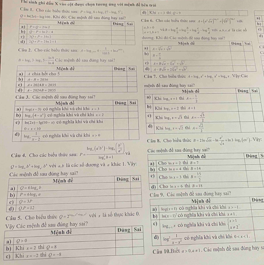 Thí sinh ghi dấu X vào cột được chọn tương ứng với mệnh đề bên trái
Câu 1. Cho các biểu thức sau: P=log _28+log _327-log _55^3; d) Khi x=3 thì Q=9
a)
Q=ln (2e)-log 100. Khi đó: Các mệnh đề sau đúng hay sai?Câu 6. Cho các biểu thức sau: A=(a^3sqrt(a))^log _ab+(sqrt[3](b^2))^log _aa với b)
beginarrayl a,b>0 a!= 1,b!= 1endarray. ^circ  và B=log  a/b +log  b/c +log  c/d -log  a/d  V ớ a. b,c,d
là các số c)
ương. Khi đó:Các mệnh đề sau đúng hay sai?
d)
Câu 2. Cho các biểu thức sau: A=log _2=4- 1/1015 +ln e^(2015);
B=log _53· log _25- ln 9/ln 4  Các mệnh đề sau đúng hay sai?
âu 7. Cho biểu thức A=log _2x^2+log _ 1/2 x^3+log _4x. Vậy:Các
Câu 3. Các mệnh đề sau đúng hay sai? 
. Vậy:
Câu 8. Cho biểu thức B=2ln sqrt(ex)-ln  e^2/sqrt(x) +ln 3· log _3(ex^2)
Câu 4. Cho các biểu thức sau: P=frac log _a(a^3b^2)-log _a( b^3/a^2 )(log _a)^2b+1va
S:
Q=log _ab^3+log _a^2b^6 với a,b là các số dương và a khác 1. Vậy:
sai? 
Các mệnh đề sau đúng hay sai?
g
Câu 5. Cho biểu thức Q=2^(log _1/6)x^4+log _2x^2 với x là số thực khác 0.
?
10.Biết a>0,a!= 1 Các mệnh đề sau đúng hsa