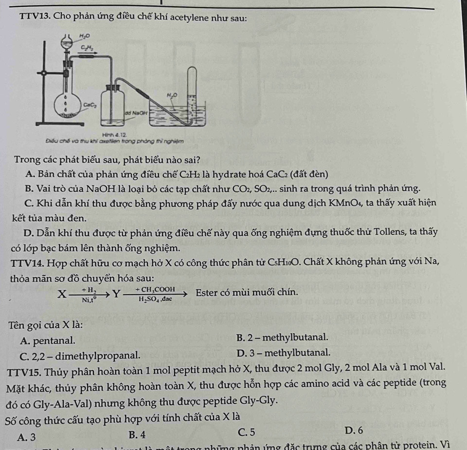 TTV13. Cho phản ứng điều chế khí acetylene như sau:
Điều chế và thu khí axeflien trong phòng thì nghiêm
Trong các phát biểu sau, phát biểu nào sai?
A. Bản chất của phản ứng điều chế C₂H₂ là hydrate hoá CaC₂ (đất đèn)
B. Vai trò của NaOH là loại bỏ các tạp chất như CO₂, SO₂,.. sinh ra trong quá trình phản ứng.
C. Khi dẫn khí thu được bằng phương pháp đẩy nước qua dung dịch KMnO₄, ta thấy xuất hiện
kết tủa màu đen.
D. Dẫn khí thu được từ phản ứng điều chế này qua ống nghiệm đựng thuốc thử Tollens, ta thấy
có lớp bạc bám lên thành ống nghiệm.
TTV14. Hợp chất hữu cơ mạch hở X có công thức phân tử CsH₁O. Chất X không phản ứng với Na,
thỏa mãn sơ đồ chuyển hóa sau:
Xxrightarrow +H_3Y· frac +CH_3COOHH_2SO_4.dacto Ester có mùi muối chín.
Tên gọi của X là:
A. pentanal. B. 2 - methylbutanal.
C. 2,2 - dimethylpropanal. D. 3 - methylbutanal.
TTV15. Thủy phân hoàn toàn 1 mol peptit mạch hở X, thu được 2 mol Gly, 2 mol Ala và 1 mol Val.
Mặt khác, thủy phân không hoàn toàn X, thu được hỗn hợp các amino acid và các peptide (trong
đó có Gly-Ala-Val) nhưng không thu được peptide Gly-Gly.
Số công thức cấu tạo phù hợp với tính chất của X là
A. 3 B. 4 C. 5 D. 6
ng phản ứng đặc trưng của các phân tử protein. Vì